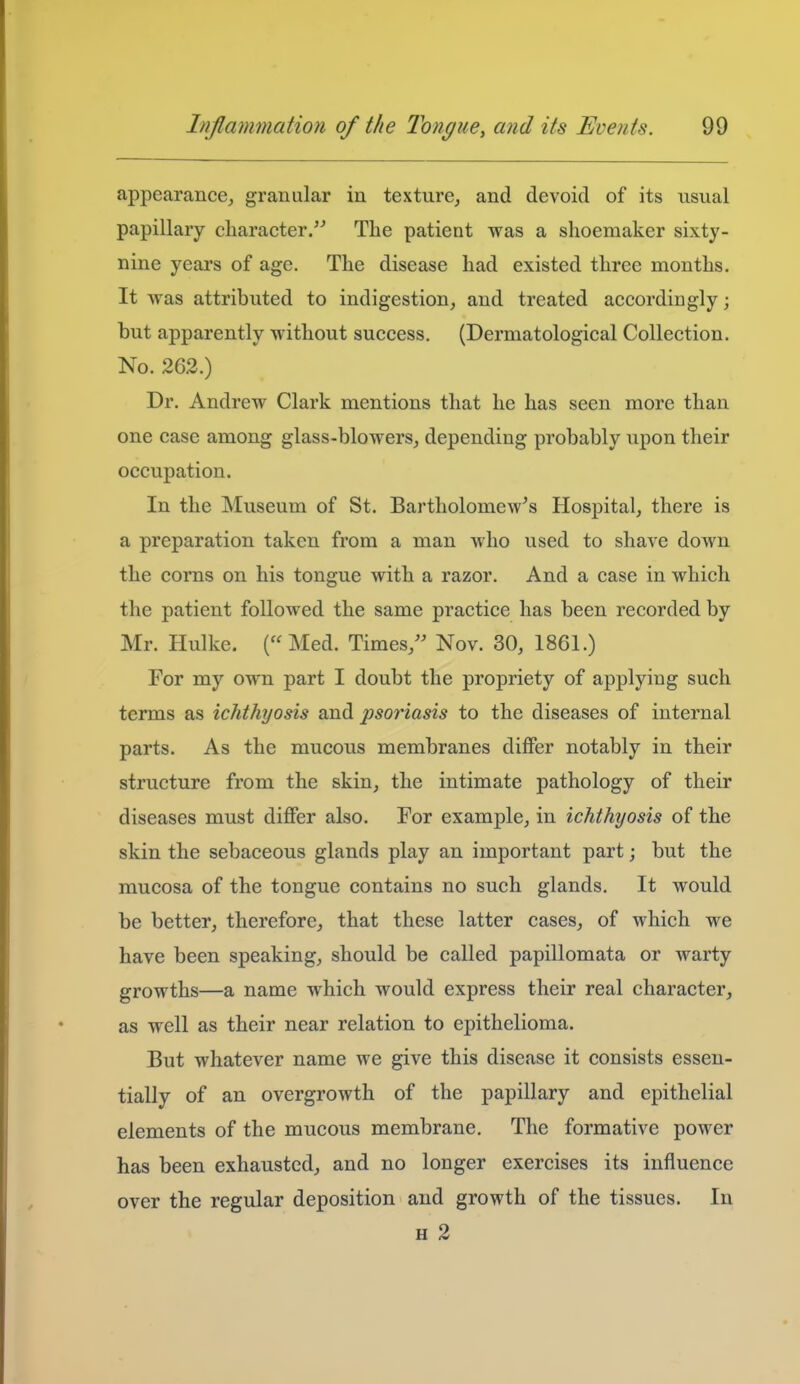 appearance, granular in texture, and devoid of its usual papillary character. The patient was a shoemaker sixty- nine years of age. The disease had existed three months. It was attributed to indigestion, and treated accordingly; but apparently without success. (Dermatological Collection. No. 262.) Dr. Andrew Clark mentions that he has seen more than one case among glass-blowers, depending probably upon their occupation. In the Museum of St. Bartholomew's Hospital, there is a preparation taken from a man who used to shave down the corns on his tongue with a razor. And a case in which the patient followed the same practice has been recorded by Mr. Hulke. (Med. Times,'' Nov. 30, 1861.) For my own part I doubt the propriety of applying such terms as ichthyosis and psoriasis to the diseases of internal parts. As the mucous membranes differ notably in their structure from the skin, the intimate pathology of their diseases must differ also. For example, in ichthyosis of the skin the sebaceous glands play an important part; but the mucosa of the tongue contains no such glands. It would be better, therefore, that these latter cases, of which we have been speaking, should be called papillomata or warty growths—a name which would express their real character, as well as their near relation to epithelioma. But whatever name we give this disease it consists essen- tially of an overgrowth of the papillary and epithelial elements of the mucous membrane. The formative power has been exhausted, and no longer exercises its influence over the regular deposition and growth of the tissues. In H 2