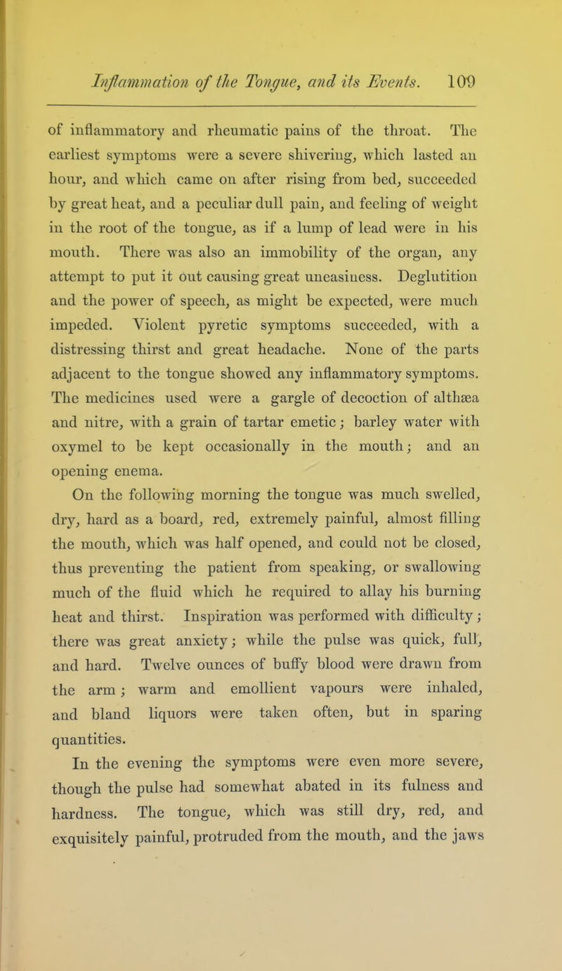 of inflammatory and rheumatic pains of the throat. The earliest symptoms were a severe shivering, which lasted an hour, and which came on after rising from bed, succeeded by great heat, and a peculiar dull pain, and feeling of weight in the root of the tongue, as if a lump of lead were in his mouth. There was also an immobility of the organ, any attempt to put it out causing great uneasiness. Deglutition and the power of speech, as might be expected, were much impeded. Violent pyretic symptoms succeeded, with a distressing thirst and great headache. None of the parts adjacent to the tongue showed any inflammatory symptoms. The medicines used were a gargle of decoction of althaea and nitre, with a grain of tartar emetic barley water with oxymel to be kept occasionally in the mouth; and an opening enema. On the following morning the tongue was much swelled, dry, hard as a board, red, extremely painful, almost filling the mouth, which was half opened, and could not be closed, thus preventing the patient from speaking, or swallowing much of the fluid which he required to allay his burning heat and thirst. Inspiration was performed with difiiculty; there was great anxiety; while the pulse was quick, full, and hard. Twelve ounces of buffy blood were drawn from the arm; warm and emollient vapours were inhaled, and bland liquors M^ere taken often, but in sparing quantities. In the evening the symptoms were even more severe, though the pulse had somewhat abated in its fulness and hardness. The tongue, which was still dry, red, and exquisitely painful, protruded from the mouth, and the jaws