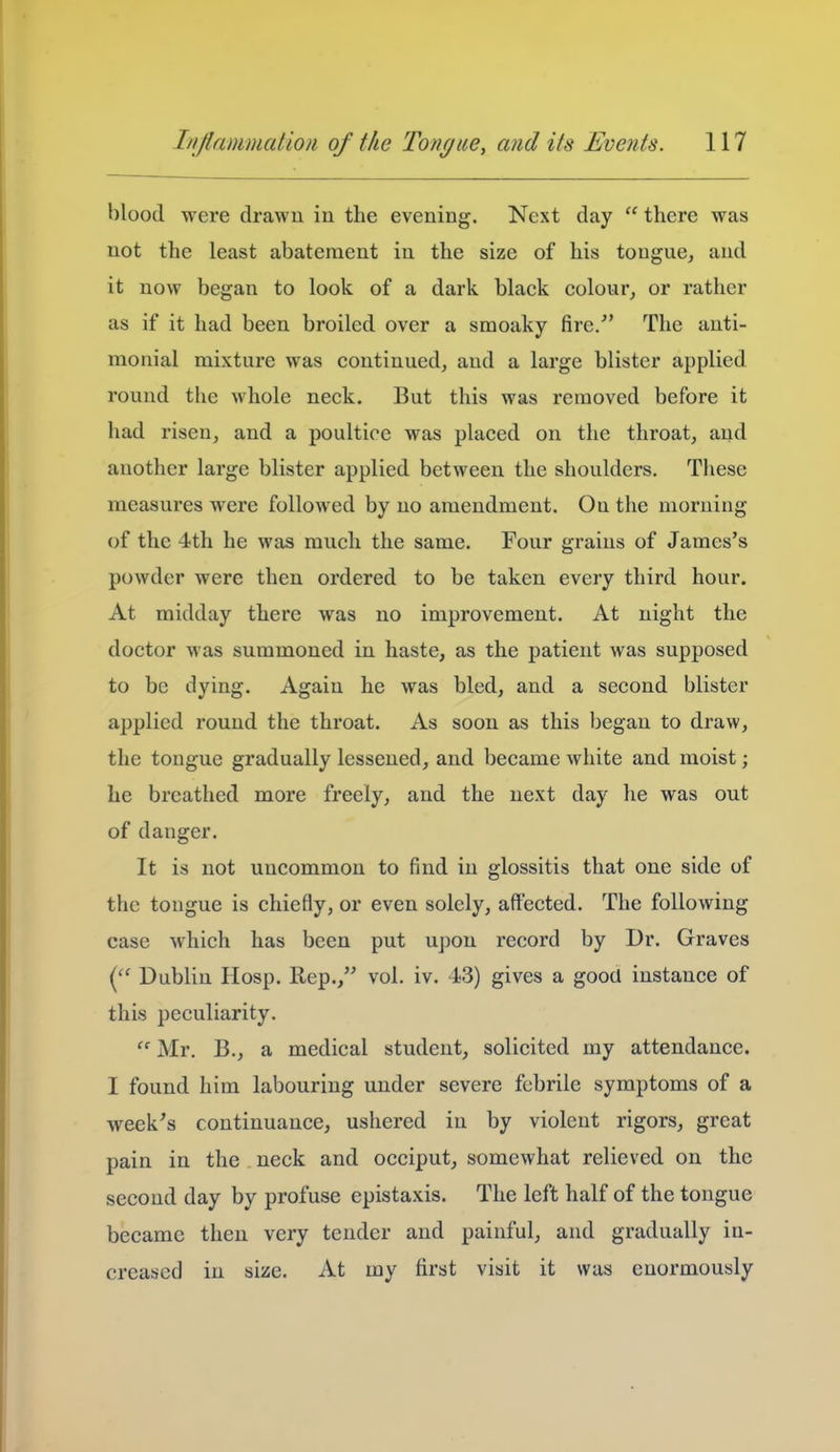 blood were drawn in the evening. Next day  there was not the least abatement in the size of his tougue, and it now began to look of a dark black colour, or rather as if it had been broiled over a smoaky fire/' The auti- monial mixture was continued, and a large blister applied round the whole neck. But this was removed before it had risen, and a poultice was placed on the throat, and another large blister applied between the shoulders. These measures were followed by no amendment. On the morning of the 4th he was much the same. Four grains of James's powder were then ordered to be taken every third hour. At midday there was no improvement. At night the doctor was summoned in haste, as the patient was supposed to be dying. Again he was bled, and a second blister applied round the throat. As soon as this began to draw, the tongue gradually lessened, and became white and moist; he breathed more freely, and the next day he was out of danger. It is not uncommon to find in glossitis that one side of the tongue is chiefly, or even solely, affected. The following case which has been put upon record by Dr. Graves Dublin Hosp. Rep., vol. iv. 4)3) gives a gooU instance of this peculiarity.  Mr. B., a medical student, solicited my attendance. I found him labouring under severe febrile symptoms of a week's continuance, ushered in by violent rigors, great pain in the neck and occiput, somewhat relieved on the second day by profuse epistaxis. The left half of the tongue became then very tender and painful, and gradually in- creased in size. At my first visit it was enormously