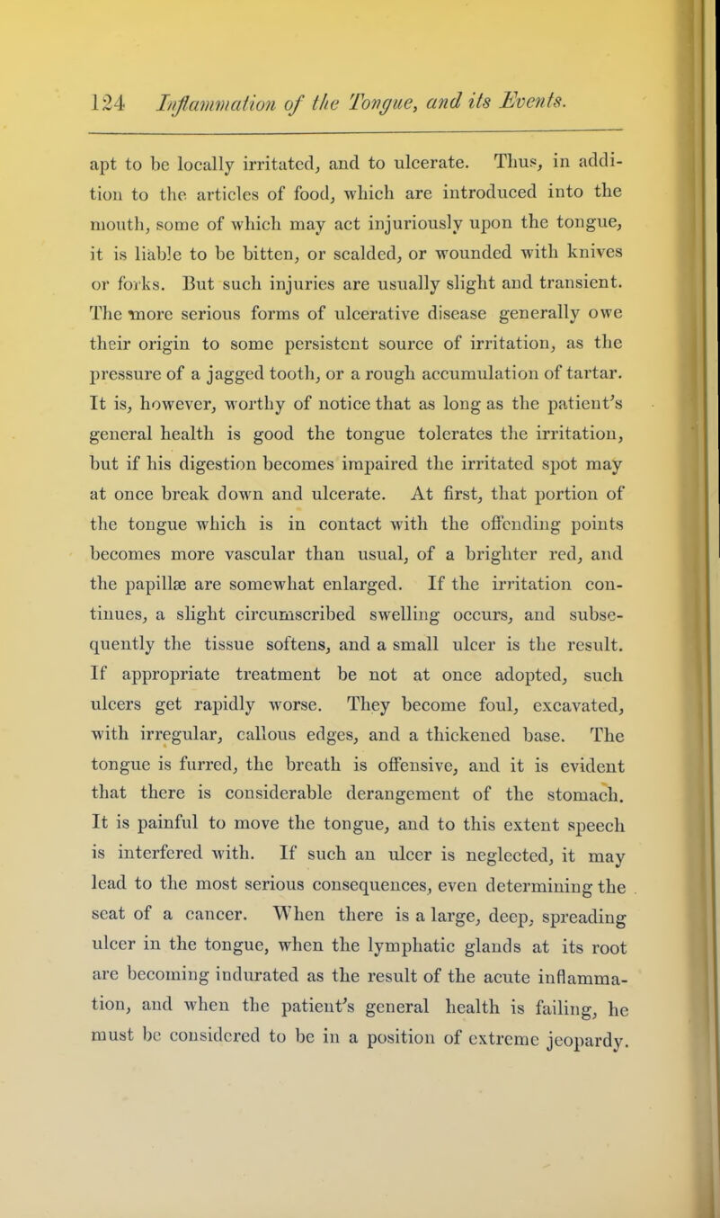 apt to be locally irritated, and to ulcerate. Thus, in addi- tion to the articles of food, which are introduced into the mouth, some of which may act injuriously upon the tongue, it is liable to be bitten, or scalded, or wounded with knives or forks. But such injuries are usually slight and transient. The more serious forms of ulcerative disease generally owe their origin to some persistent source of irritation, as the pressure of a jagged tooth, or a rough accumulation of tartar. It is, however, worthy of notice that as long as the patient's general health is good the tongue tolerates the irritation, but if his digestion becomes impaired the irritated spot may at once break down and ulcerate. At first, that portion of the tongue which is in contact wdth the offending points becomes more vascular than usual, of a brighter red, and the papillae are somewhat enlarged. If the irritation con- tinues, a slight circumscribed swelling occurs, and subse- quently the tissue softens, and a small ulcer is the result. If appropriate treatment be not at once adopted, such ulcers get rapidly w^orse. They become foul, excavated, with irregular, callous edges, and a thickened base. The tongue is furred, the breath is offensive, and it is evident that there is considerable derangement of the stomach. It is painful to move the tongue, and to this extent speech is interfered with. If such an ulcer is neglected, it may lead to the most serious consequences, even determining the seat of a cancer. When there is a large, deep, spreading ulcer in the tongue, when the lymphatic glands at its root are becoming indurated as the result of the acute inflamma- tion, and when the patient's general health is failing, he must be considered to be in a position of extreme jeopardy.