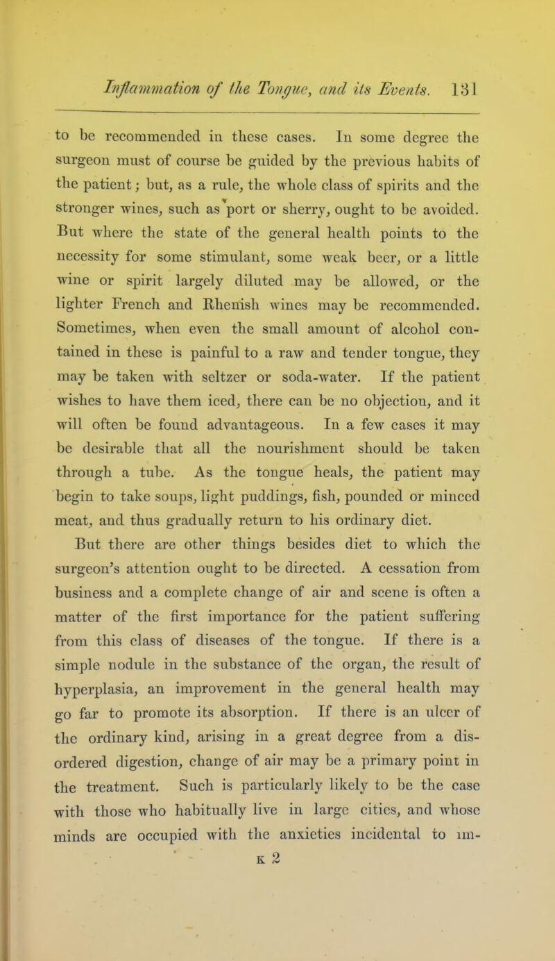 to be recommeucled in these cases. In some degree the surgeon must of course be guided by the previous habits of the patient; but, as a rule, the whole class of spirits and the stronger wines, such as'port or sherry, ought to be avoided. But where the state of the general health points to the necessity for some stimulant, some weak beer, or a little wine or spirit largely diluted may be allowed, or the lighter French and Rhenish wines may be recommended. Sometimes, when even the small amount of alcohol con- tained in these is painful to a raw and tender tongue, they may be taken with seltzer or soda-water. If the patient wishes to have them iced, there can be no objection, and it will often be found advantageous. In a few cases it may be desirable that all the nourishment should be taken through a tube. As the tongue heals, the patient may begin to take soups, light puddings, fish, pounded or minced meat, and thus gradually return to his ordinary diet. But there are other things besides diet to which the surgeon's attention ought to be directed. A cessation from business and a complete change of air and scene is often a matter of the first importance for the patient suffering from this class of diseases of the tongue. If there is a simple nodule in the substance of the organ, the result of hyperplasia, an improvement in the general health may go far to promote its absorption. If there is an ulcer of the ordinary kind, arising in a great degree from a dis- ordered digestion, change of air may be a primary point in the treatment. Such is particularly likely to be the case with those who habitually live in large cities, and whose minds are occupied with the anxieties incidental to im-