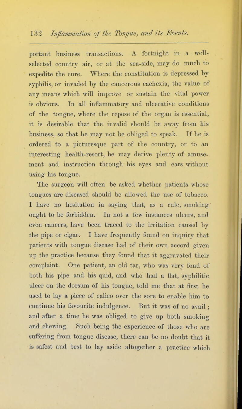 portant business transactions. A fortnight in a well- selected country air, or at the sea-side, may do much to expedite the cure. Where the constitution is depressed by syphilis, or invaded by the cancerous cachexia, the value of any means which will improve or sustain the vital power is obvious. In all inflammatorv and ulcerative conditions of the tongue, where the repose of the organ is essential, it is desirable that the invalid should be away from his business, so that he may not be obliged to speak. If he is ordered to a picturesque part of the country, or to an interesting health-resort, he may derive plenty of amuse- ment and instruction through his eyes and ears without using his tongue. The surgeon will often be asked whether patients whose tongues are diseased should be allowed the use of tobacco. I have no hesitation in saying that, as a rule, smoking' ought to be forbidden. In not a few instances ulcers, and even cancers, have been traced to the irritation caused by the pipe or cigar. I have frequently found on inquiry that patients with tongue disease had of their own accord given up the practice because they found that it aggravated their complaint. One patient, an old tar, who was very fond of both his pipe and his quid, and who had a flat, syphilitic ulcer on the dorsum of his tongue, told me that at first he used to lay a piece of calico over the sore to enable him to continue his favourite indulgence. But it was of no avail; and after a time he was obliged to give up both smoking and chewing. Such being the experience of those who are suflfering from tongue disease, there can be no doubt that it is safest and best to lay aside altogether a practice which