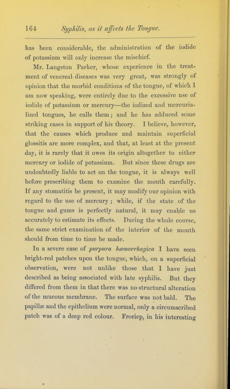 has been considerable, the administration of the iodide of potassium will only increase the mischief. Mr. Langston Parker, whose experience in the treat- ment of venereal diseases was very great, was strongly of opinion that the morbid conditions of the tongue, of which I am now speaking, were entirely due to the excessive use of iodide of potassium or mercury—the iodized and mercuria- lized tongues, he calls them; and he has adduced some striking cases in support of his theory. I believe, however, that the causes which produce and maintain superficial glossitis are more complex, and that, at least at the present day, it is rarely that it owes its origin altogether to either mercury or iodide of potassium. But since these drugs are undoubtedly liable to act on the tongue, it is always well before prescribing them to examine the mouth carefully. If any stomatitis be present, it may modify our opinion with regard to the use of mercury ; while, if the state of the tongue and gums is perfectly natural, it may enable us accurately to estimate its effects. During the whole course, the same strict examination of the interior of the mouth should from time to time be made. In a severe case of purpura hcemorrhagica I have seen bright-red patches upon the tongue, which, on a superficial observation, were not unlike those that I have just described as being associated with late syphilis. But they differed from them in that there was no structural alteration of the mucous membrane. The surface was not bald. The papillae and the epithelium were normal, only a circumscribed patch was of a deep red colour. Froriep, in his interesting