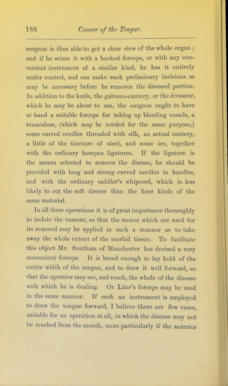 surgeon is thus able to get a clear view of the whole organ ; and if he seizes it with a hooked forceps, or with any con- venient instrument of a similar kind, he has it entirely under control, and can make such preliminary incisions as may be necessary before he removes the diseased portion. In addition to the knife, the galvano-cautery, or the eci'ascur, which he may be about to use, the surgeon ought to have at hand a suitable forceps for taking up bleediug vessels, a tenaculum, (which may be needed for the same purpose,) some curved needles threaded with silk, an actual cautery, a little of the tincture of steel, and some ice, together with the ordinary hempen ligatures. If the ligature is the means selected to remove the disease, he should be provided with long and strong curved needles in handles, and with the ordinary saddler's whipcord, which is less likely to cut the soft tissues than the finer kinds of the same material. In all these operations it is of great importance thoroughly to isolate the tumour, so that the means which are used for its removal may be applied in such a manner as to take away the whole extent of the morbid tissue. To facilitate this object Mr. Southam of Manchester has devised a very convenient forceps. It is broad enough to lay hold of the entire width of the tongue, and to draw it well forward, so that the operator may see, and reach, the whole of the disease with which he is dealing. Or Liier's forceps may be used in the same manner. If such an instrument is employed to draw the tongue forward, I believe there are few cases, suitable for an operation at all, in which the disease may not be reached from the mouth, more particularly if the anterior