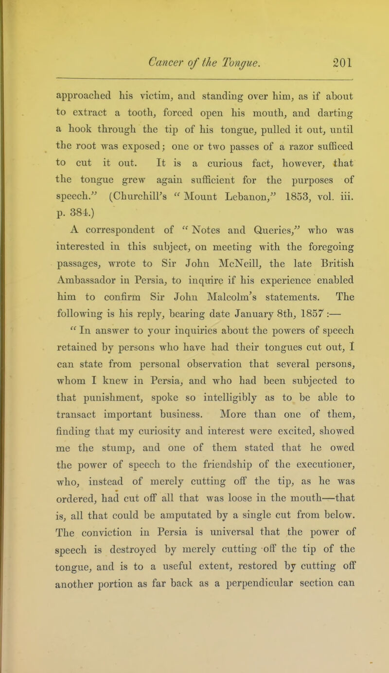 approached his victim, and standing over him, as if about to extract a tooth, forced open his mouth, and darting a hook through the tip of his tongue, pulled it out, until the root was exposed; one or two passes of a razor sufficed to cut it out. It is a curious fact, however, that the tongue grew again sufficient for the purposes of speech/' (Churchill's  Mount Lebanon, 1853, vol. iii. p. 384..) A correspondent of  Notes and Queries, who was interested in this subject, on meeting with the foregoing passages, wrote to Sir John McNeill, the late British Ambassador in Persia, to inquire if his experience enabled him to confirm Sir John Malcolm's statements. The following is his reply, bearing date January 8th, 1857 :—  In answer to your inquiries about the powers of speech retained by persons who have had their tongues cut out, 1 can state from personal observation that several persons, whom I knew in Persia, and who had been subjected to that punishment, spoke so intelligibly as to be able to transact important business. More than one of them, finding that my curiosity and interest were excited, showed me the stumj)^ and one of them stated that he owed the power of speech to the friendship of the executioner, who, instead of merely cutting off the tip, as he was ordered, had cut oflF all that was loose in the mouth—that is, all that could be amputated by a single cut from below. The conviction in Persia is universal that the power of speech is destroyed by merely cutting olf the tip of the tongue, and is to a useful extent, restored by cutting off another portion as far back as a perpendicular section can