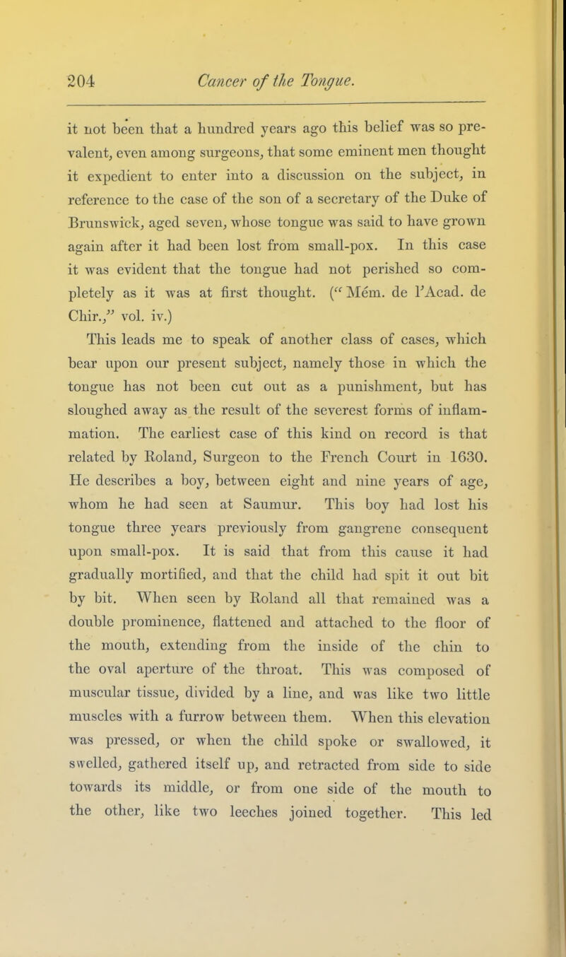 it not been that a hundred years ago this belief was so pre- valent, even among surgeons^ that some eminent men thought it expedient to enter into a discussion on the subject, in reference to the case of the son of a secretary of the Duke of Brunswick, aged seven, whose tongue was said to have grown again after it had been lost from small-pox. In this case it was evident that the tongue had not perished so com- pletely as it was at first thought. ( Mem. de FAcad. de Chir./' vol. iv.) This leads me to speak of another class of cases, which bear upon our present subject, namely those in which the tongue has not been cut out as a punishment, but has sloughed away as the result of the severest forms of inflam- mation. The earliest case of this kind on record is that related by Roland, Surgeon to the French Court in 1630. He describes a boy, between eight and nine years of age, whom he had seen at Saumur. This boy had lost his tongue three years previously from gangrene consequent upon small-pox. It is said that from this cause it had gradually mortified, and that the child had spit it out bit by bit. When seen by Roland all that remained was a double prominence, flattened and attached to the floor of the mouth, extending from the inside of the chin to the oval aperture of the throat. This was composed of muscular tissue, divided by a line, and was like two little muscles with a furrow between them. When this elevation was pressed, or when the child spoke or swallowed, it swelled, gathered itself up, and retracted from side to side towards its middle, or from one side of the mouth to the other, like two leeches joined together. This led