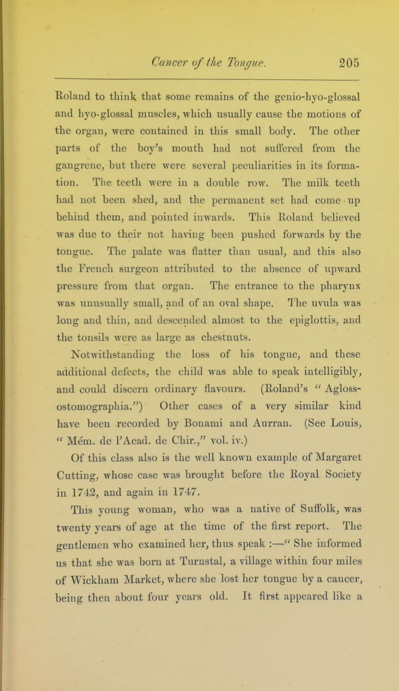 Holaud to think that some remains of the genio-hyo-glossal and hyo-glossal muscles^ which usually cause the motions of the orgauj were contained in this small body. The other parts of the boy's mouth had not suffered from the gangrene^ but there were several peculiarities in its forma- tion. The teeth were in a double row. The milk teeth had not been shed, and the permanent set had come up behind them, and pointed inwards. This Roland believed was due to their not having been pushed forwards by the tongue. The palate was flatter than usual, and this also the French surgeon attributed to the absence of upward pressure from that organ. The entrance to the pharynx was unusually small, and of an oval shape. The uvula was long and thin, and descended almost to the epiglottis, and the tonsils were as large as chestnuts. Notwithstauding the loss of his tongue, and these additional defects, the child was able to speak intelligibly, and could discern ordinary flavours. (Roland's  Agloss- ostomographia.) Other cases of a very similar kind have been recorded by Bonami and Aurran. (See Louis,  Mem. de FAcad. de Chir., vol. iv.) Of this class also is the well known example of Margaret Cutting, whose case was brought before the Royal Society in 1742, and again in 1747. This young woman, who was a native of Suffolk, was twenty years of age at the time of the first report. The gentlemen who examined her, thus speak :— She informed us that she was born at Turnstal, a village within four miles of Wickham Market, where she lost her tongue by a cancer, being then about four years old. It first appeared like a