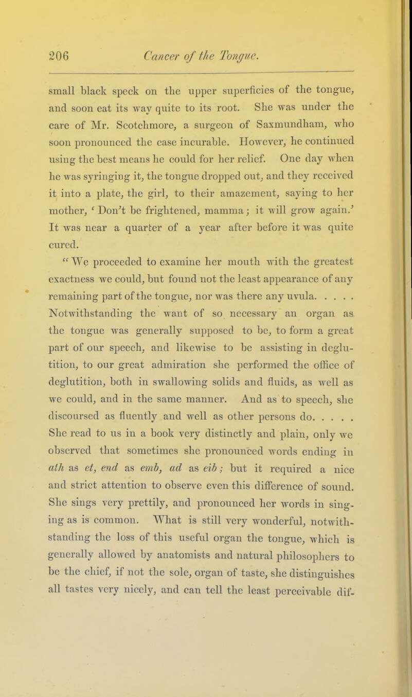 small black speck on the upper superficies of the tongue, and soon eat its way quite to its root. She was under the care of Mr. Scotchmore, a surgeon of Saxmundham, who soon pronounced the case incurable. However, he continued using the best means he could for her relief. One day when he was syringing it^ the tongue dropped out, and they received it into a plate, the girl, to their amazement, saying to her mother, ' Don^t be frightened, mamma; it will grow again.' It was near a quarter of a year after before it was quite cured.  We proceeded to examine her mouth with the greatest exactness we could, but found not the least appearance of any remaining part of the tongue, nor was there any uvula Notwithstanding the want of so necessary an organ as the tongue was generally supposed to be, to form a great part of our speech, and likewise to be assisting in deglu- tition, to our great admiration she performed the office of deglutition, both in swallowing solids and fluids, as well as we could, and in the same manner. And as to speech, she discoursed as fluently and well as other persons do She read to us in a book very distinctly and plain, only we observed that sometimes she pronounced words ending in aili as et, end as em6, ad as eih; but it required a nice and strict attention to observe even this difference of sound. She sings very prettily, and pronounced her words in sing- ing as is common. What is still very wonderful, notwith- standing the loss of this useful organ the tongue, which is generally allowed by anatomists and natural philosophers to be the chief, if not the sole, organ of taste, she distinguishes all tastes very nicely, and can tell the least perceivable dif-