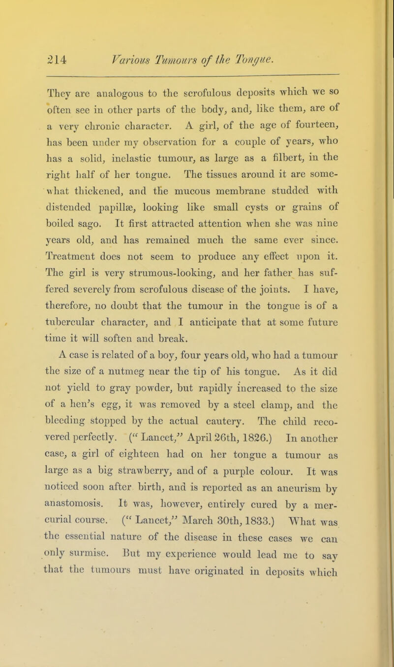 They are analogous to the scrofulous deposits which we so often see in other parts of the body, and, like them, are of a very chronic character. A girl, of the age of fourteen, has been under ray observation for a couple of years, who has a solid, inelastic tumour, as large as a filbert, in the right half of her tongue. The tissues around it are some- what thickened, and the mucous membrane studded with distended papillee, looking like small cysts or grains of boiled sago. It first attracted attention when she was nine years old, and has remained much the same ever since. Treatment does not seem to produce any effect upon it. The girl is very strumous-looking, and her father has suf- fered severely from scrofulous disease of the joints. I have, therefore, no doubt that the tumour in the tongue is of a tubercular character, and I anticipate that at some future time it will soften and break. A case is related of a boy, four years old, who had a tumour the size of a nutmeg near the tip of his tongue. As it did not yield to gray powder, but rapidly increased to the size of a hen's egg, it was removed by a steel clamp, and the bleeding stopped by the actual cautery. The child reco- vered perfectly. Lancet,'' April 26th, 1826.) In another case, a girl of eighteen had on her tongue a tumour as large as a big strawberry, and of a purple colour. It was noticed soon after birth, and is reported as an aneurism by anastomosis. It was, however, entirely cured by a mer- curial course. Lancet, March 30th, 1833.) What was the essential nature of the disease in these cases we can only surmise. But my experience would lead me to say that the tumours must have originated in deposits which