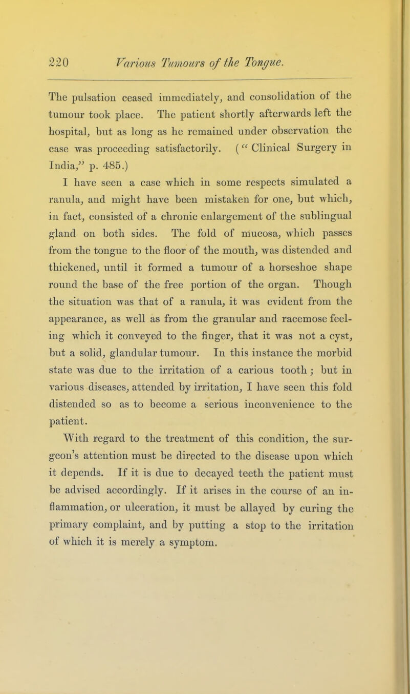 The pulsation ceased immediately, and consolidation of the tumour took place. The patient shortly afterwards left the hospital, but as long as he remained under observation the case was proceeding satisfactorily. ( Clinical Surgery in India/' p. 485.) I have seen a case which in some respects simulated a ranula, and might have been mistaken for one, but which, in fact, consisted of a chronic enlargement of the sublingual gland on both sides. The fold of mucosa, which passes from the tongue to the floor of the mouth, was distended and thickened, until it formed a tumour of a horseshoe shape round the base of the free portion of the organ. Though the situation was that of a ranula^ it was evident from the appearance, as well as from the granular and racemose feel- ing which it conveyed to the finger, that it was not a cyst, but a solid, glandular tumour. In this instance the morbid state was due to the irritation of a carious tooth; but in various diseases^ attended by irritation, I have seen this fold distended so as to become a serious inconvenience to the patient. With regard to the treatment of this condition, the sur- geon's attention must be directed to the disease upon which it depends. If it is due to decayed teeth the patient must be advised accordingly. If it arises in the course of an in- flammation, or ulceration, it must be allayed by curing the primary complaint, and by putting a stop to the irritation of which it is merely a symptom.