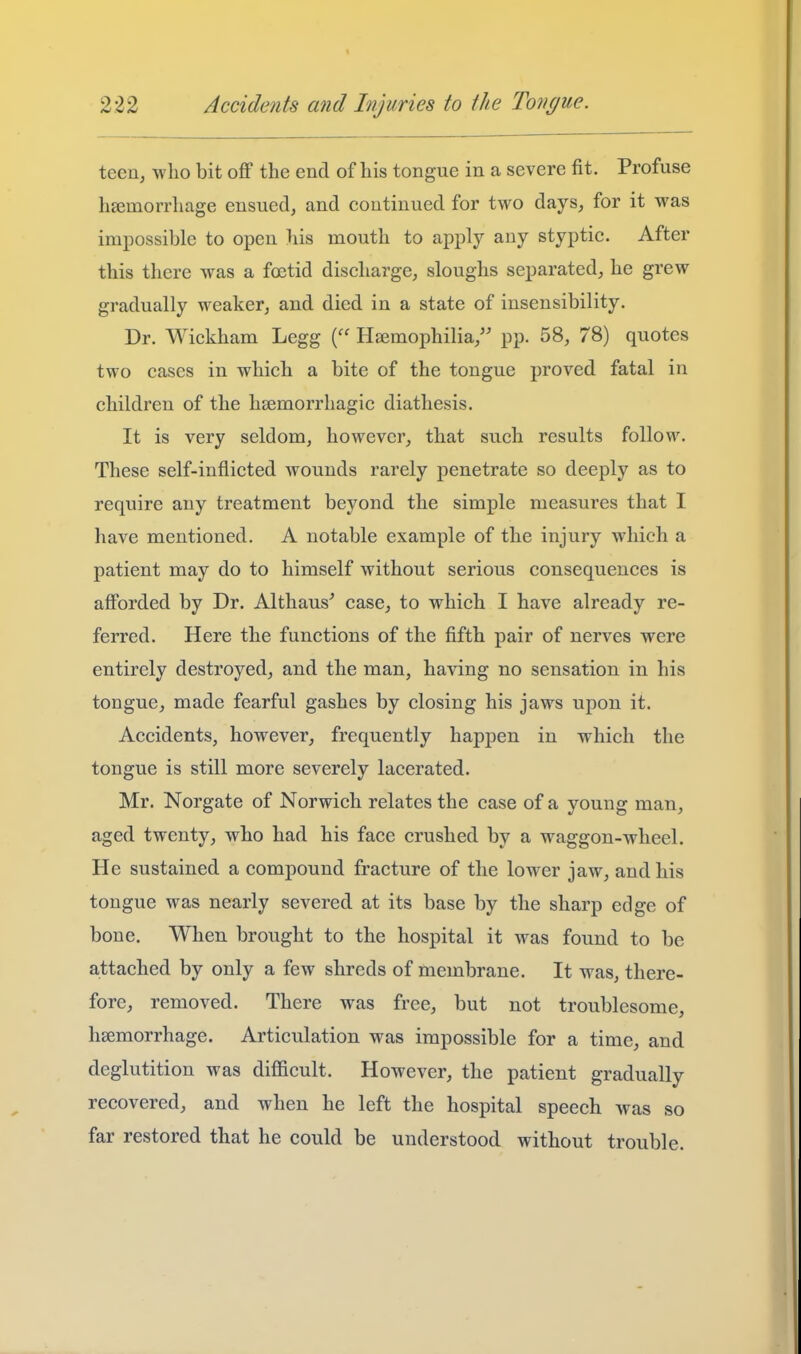 teen, who bit off the end of his tongue in a severe fit. Profuse haemorrhage ensued, and continued for two days, for it was impossible to open his mouth to apply any styptic. After this there was a foetid discharge, sloughs separated, he grew gradually weaker, and died in a state of insensibility. Dr. Wickham Legg Haemophilia,'' pp. 58, 78) quotes two cases in which a bite of the tongue proved fatal in children of the hsemorrhagic diathesis. It is very seldom, however, that such results follow. These self-inflicted wounds rarely penetrate so deeply as to require any treatment beyond the simple measures that I have mentioned. A notable example of the injury which a patient may do to himself without serious consequences is afforded by Dr. Althaus' case, to which I have already re- ferred. Here the functions of the fifth pair of nerves were entirely destroyed, and the man, having no sensation in his tongue, made fearful gashes by closing his jaws upon it. Accidents, however, frequently hapjDcn in which the tongue is still more severely lacerated. Mr. Norgate of Norwich relates the case of a young man, aged twenty, who had his face crushed by a waggon-wheel. He sustained a compound fracture of the lower jaw, and his tongue was nearly severed at its base by the sharp edge of bone. When brought to the hospital it was found to be attached by only a few shreds of membrane. It was, there- fore, removed. There was free, but not troublesome, haemorrhage. Articulation was impossible for a time, and deglutition was difficult. However, the patient gradually recovered, and when he left the hospital speech was so far restored that he could be understood without trouble.