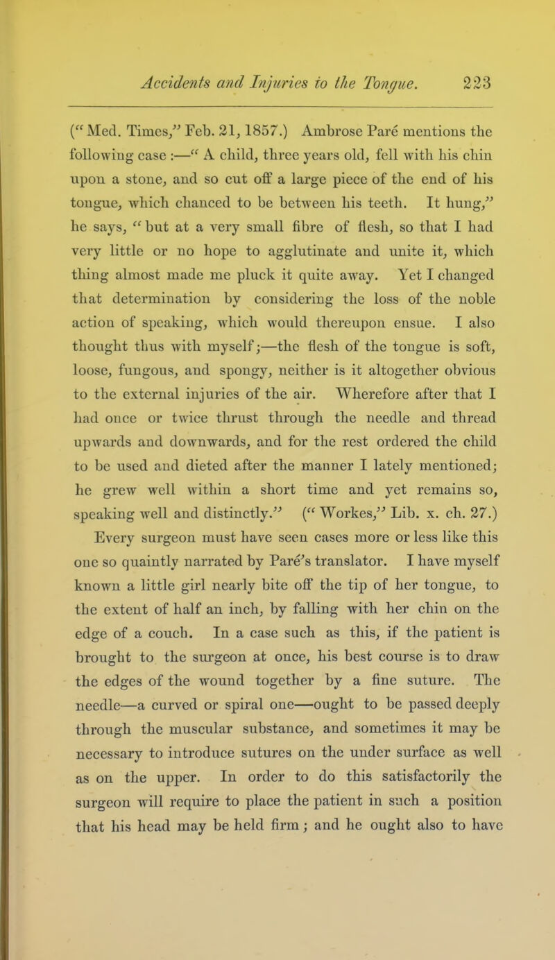 ( Med. Times/' Feb. 21,1857.) Ambrose Pare mentions the following case :— A child, three years old, fell with his chin upon a stone, and so cut off a large piece of the end of his tongue, which chanced to be between his teeth. It hung,'' he says,  but at a very small fibre of flesh, so that I had very little or no hope to agglutinate and unite it, which thing almost made me pluck it quite away. Yet I changed that determination by considering the loss of the noble action of speaking, which would thereupon ensue. I also thought thus with myself;—the flesh of the tongue is soft, loose, fungous, and spongy, neither is it altogether obvious to the external injuries of the air. Wherefore after that I had once or twice thrust through the needle and thread upwards and downwards, and for the rest ordered the child to be used and dieted after the manner I lately mentioned; he grew well within a short time and yet remains so, speaking Avell and distinctly. ( Workes,'^ Lib. x. ch. 27.) Every surgeon must have seen cases more or less like this one so quaintly narrated by Fare's translator. I have myself known a little girl nearly bite off the tip of her tongue, to the extent of half an inch, by falling with her chin on the edge of a couch. In a case such as this, if the patient is brought to the surgeon at once, his best course is to draw the edges of the wound together by a fine suture. The needle—a curved or spiral one—ought to be passed deeply through the muscular substance, and sometimes it may be necessary to introduce sutures on the under surface as well as on the upper. In order to do this satisfactorily the surgeon will require to place the patient in such a position that his head may be held firm; and he ought also to have