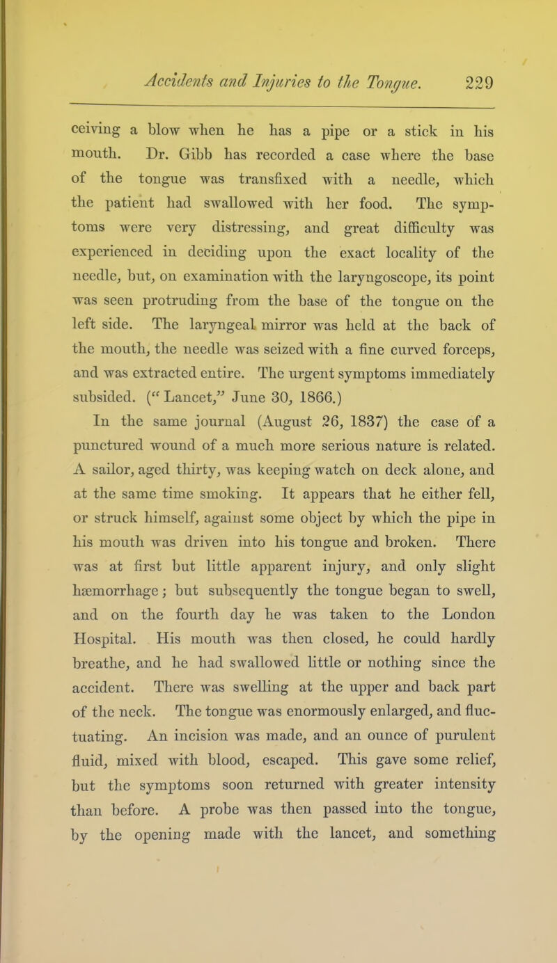 ceiving a blow when he has a pipe or a stick in his mouth. Dr. Gibb has recorded a case where the base of the tongue was transfixed with a needle, which the patient had swallowed with her food. The symp- toms were very distressing, and great difficulty was experienced in deciding upon the exact locality of the needle, but, on examination with the laryngoscope, its point was seen protruding from the base of the tongue on the left side. The laryngeal mirror was held at the back of the mouth, the needle was seized with a fine curved forceps, and was extracted entire. The urgent symptoms immediately subsided. (Lancet, June 30, 1866.) In the same journal (August 26, 1837) the case of a punctured wound of a much more serious nature is related. A sailor, aged thirty, was keeping watch on deck alone, and at the same time smoking. It appears that he either fell, or struck himself, against some object by which the pipe in his mouth was driven into his tongue and broken. There was at first but little apparent injury, and only slight haemorrhage; but subsequently the tongue began to swell, and on the fourth day he was taken to the London Hospital. His mouth was then closed, he could hardly breathe, and he had swallowed little or nothing since the accident. There was swelling at the upper and back part of the neck. The tongue was enormously enlarged, and fluc- tuating. An incision was made, and an ounce of purulent fluid, mixed with blood, escaped. This gave some relief, but the symptoms soon returned with greater intensity than before. A probe was then passed into the tongue, by the opening made with the lancet, and something