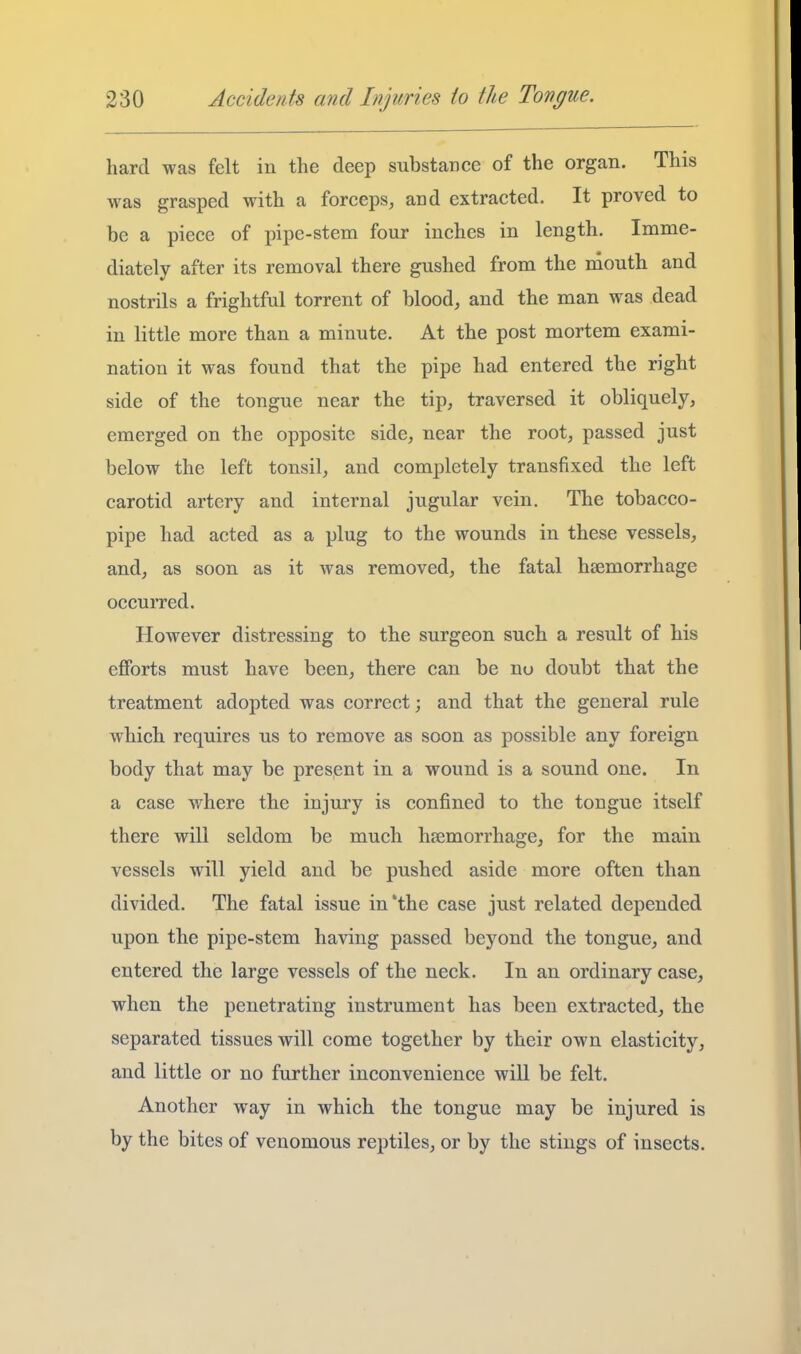 hard was felt in the deep substance of the organ. This was grasped with a forceps, and extracted. It proved to be a piece of pipe-stem four inches in length. Imme- diately after its removal there gushed from the mouth and nostrils a frightful torrent of blood, and the man was dead in little more than a minute. At the post mortem exami- nation it was found that the pipe had entered the right side of the tongue near the tip, traversed it obliquely, emerged on the opposite side, near the root, passed just below the left tonsil, and completely transfixed the left carotid artery and internal jugular vein. The tobacco- pipe had acted as a plug to the wounds in these vessels, and, as soon as it was removed, the fatal haemorrhage occurred. However distressing to the surgeon such a result of his efforts must have been, there can be no doubt that the treatment adopted was correct; and that the general rule which requires us to remove as soon as possible any foreign body that may be present in a wound is a sound one. In a case where the injury is confined to the tongue itself there will seldom be much haemorrhage, for the main vessels will yield and be pushed aside more often than divided. The fatal issue in'the case just related depended upon the pipe-stem having passed beyond the tongue, and entered the large vessels of the neck. In an ordinary case, when the penetrating instrument has been extracted, the separated tissues will come together by their own elasticity, and little or no further inconvenience will be felt. Another way in which the tongue may be injured is by the bites of venomous reptiles, or by the stings of insects.