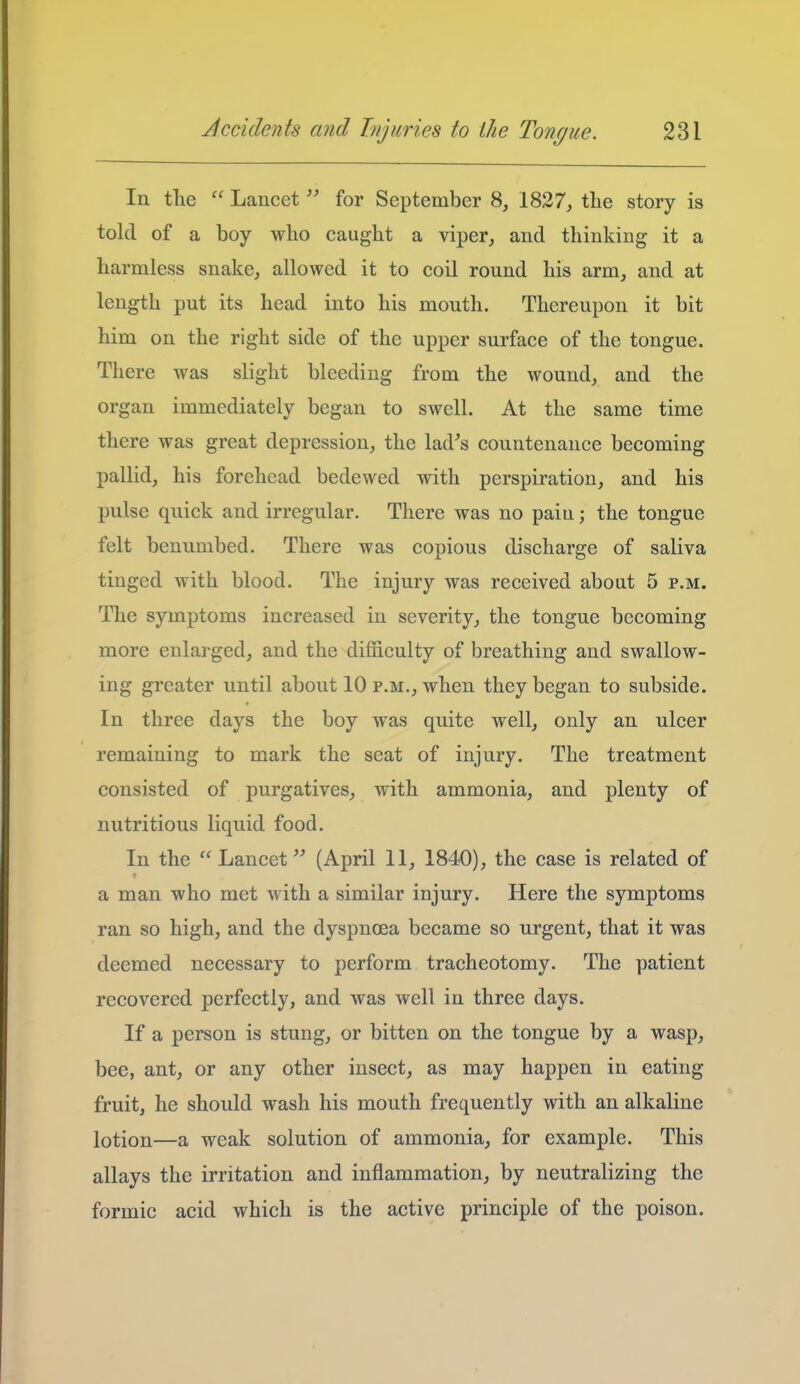 In the  Lancet for September 8, 1827, the story is told of a boy who caught a viper, and thinking it a harmless snake, allowed it to coil round his arm, and at length put its head into his mouth. Thereupon it bit him on the right side of the upper surface of the tongue. There was slight bleeding from the wound, and the organ immediately began to swell. At the same time there was great depression, the lad's countenance becoming pallid, his forehead bedewed with perspiration, and his pulse quick and irregular. There was no pain; the tongue felt benumbed. There was copious discharge of saliva tinged with blood. The injury was received about 5 p.m. The symptoms increased in severity, the tongue becoming more enlarged, and the difficulty of breathing and swallow- ing greater until about 10 p.m., when they began to subside. In three days the boy was quite well, only an ulcer remaining to mark the seat of injury. The treatment consisted of purgatives, with ammonia, and plenty of nutritious liquid food. In the  Lancet(April 11, 1840), the case is related of a man who met with a similar injury. Here the symptoms ran so high, and the dyspnoea became so urgent, that it was deemed necessary to perform tracheotomy. The patient recovered perfectly, and was well in three days. If a person is stung, or bitten on the tongue by a wasp, bee, ant, or any other insect, as may happen in eating fruit, he should wash his mouth frequently with an alkaline lotion—a weak solution of ammonia, for example. This allays the irritation and inflammation, by neutralizing the formic acid which is the active principle of the poison.