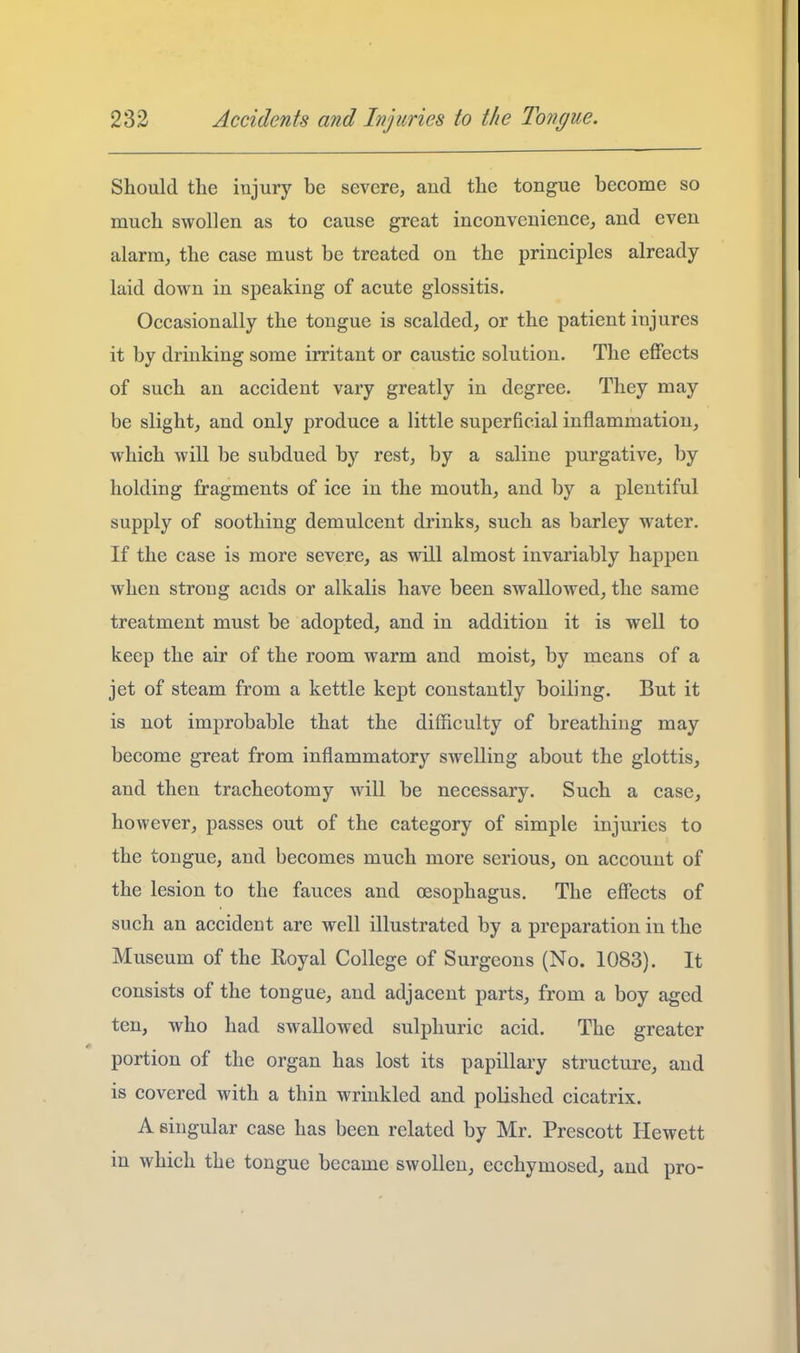 Should the injury be severe, and the tongue become so much swollen as to cause great inconvenience^ and even alarm, the case must be treated on the principles already- laid down in speaking of acute glossitis. Occasionally the tongue is scalded, or the patient injures it by drinking some irritant or caustic solution. The effects of such an accident vary greatly in degree. They may be slight, and only produce a little superficial inflammation, which will be subdued b)'^ rest, by a saline purgative, by holding fragments of ice in the mouth, and by a plentiful supply of soothing demulcent drinks, such as barley water. If the case is more severe, as will almost invariably hajipen when strong acids or alkalis have been swallowed, the same treatment must be adopted, and in addition it is well to keep the air of the room warm and moist, by means of a jet of steam from a kettle kept constantly boiling. But it is not improbable that the difficulty of breathing may become great from inflammatory swelling about the glottis, and then tracheotomy will be necessary. Such a case, however, passes out of the category of simple injuries to the tongue, and becomes much more serious, on account of the lesion to the fauces and oesophagus. The effects of such an accident are well illustrated by a preparation in the Museum of the Royal College of Surgeons (No. 1083). It consists of the tongue, and adjacent parts, from a boy aged ten, who had swallowed sulphuric acid. The greater portion of the organ has lost its papillary structure, and is covered with a thin wrinkled and polished cicatrix. A singular case has been related by Mr. Prescott Hewett in which the tongue became swollen, ecchymosed, and pro-