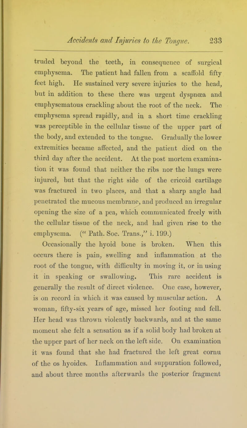 truded beyond the teeth, in consequence of surgical emphysema. The patient had fallen from a scafiFold fifty feet high. He sustained very severe injuries to the head, but in addition to these there was urgent dyspnoea and emphysematous crackling about the root of the neck. The emphysema spread rapidly, and in a short time crackling was perceptible in the cellular tissue of the upper part of the body, and extended to the tongue. Gradually the lower extremities became affected, and the patient died on the third day after the accident. At the post mortem examina- tion it was found that neither the ribs nor the lungs were injured, but that the right side of the cricoid cartilage was fractured in two places, and that a sharp angle had penetrated the mucous membrane, and produced an irregular opening the size of a pea, which communicated freely with the cellular tissue of the neck, and had given rise to the emphysema. ( Path. Soc. Trans.,'' i. 199.) Occasionally the hyoid bone is broken. When this occurs there is pain, swelling and inflammation at the root of the tongue, with difficulty in moving it, or in using it in speaking or swallowing. This rare accident is generally the result of direct violence. One case, however, is on record in which it was caused by muscular action. A woman, fifty-six years of age, missed her footing and fell. Her head was thrown violently backwards, and at the same moment she felt a sensation as if a solid body had broken at the upper part of her neck on the left side. On examination it was found that she had fractured the left great cornu of the OS hyoides. Inflammation and suppuration followed, and about three months afterwards the posterior fragment