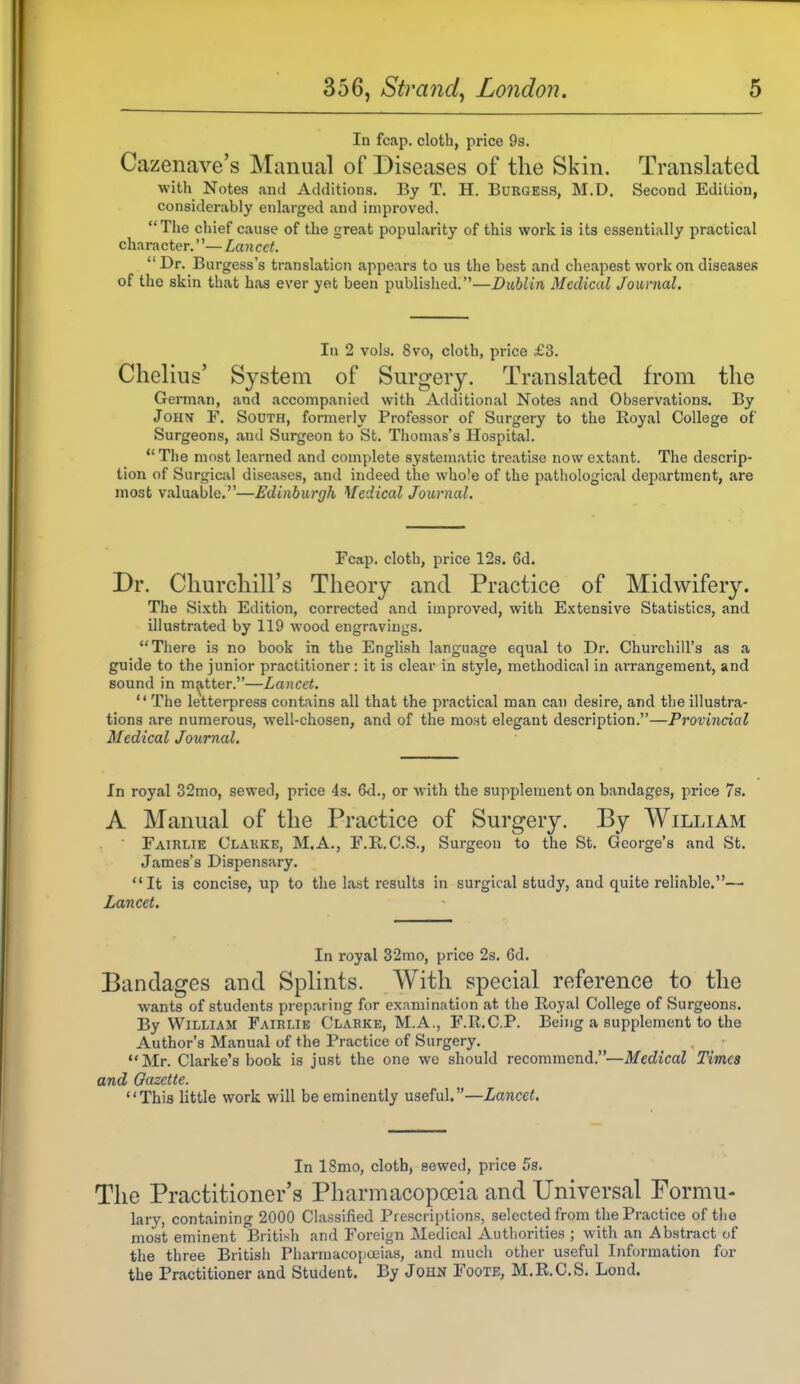 In fcap. cloth, price 93. Cazenave's Manual of Diseases of the Skin. Translated with Notes and Additions. By T. H. BuEGESS, M.D. Second Edition, considerably enlarged and improved. The chief cause of the great popularity of this work is its essentially practical character.''— Lancet.  Dr. Burgess's translation appears to us the best and cheapest work on diseases of the skin that has ever yet been published.—Dublin Medical Journal. lu 2 vols. 8vo, cloth, price £3. Chelius' System of Surgery. Translated from the German, and accompanied with Additional Notes and Observations. By John F. South, formerly Professor of Surgery to the Eoyal College of Surgeons, and Surgeon to St. Thomas's Hospital. The most learned and complete systematic ti'eatise now extant. The descrip- tion of Surgical diseases, and indeed the whole of the pathological dejxartment, are most valuable.—Edinburgh Medical Journal. Fcap. cloth, price 12s. 6d. Dr. Churchill's Theory and Practice of Midwifery. The Sixth Edition, corrected and improved, with Extensive Statistics, and illustnated by 119 wood engravings. There is no book in the English language equal to Dr. Churchill's as a guide to the junior practitioner: it is clear in style, methodical in arrangement, and sound in matter.—Lancet. '' The letterpress contains all that the practical man can desire, and the illustra- tions are numerous, well-chosen, and of the most elegant description.—Provincial Medical Journal. In royal 32mo, sewed, price 4s. 6d., or with the supplement on bandages, price 7s. A Manual of the Practice of Surgery. By William ■ Fatrlie Clakke, M.A., F.R.C.S., Surgeon to the St. George's and St. James's Dispensary. It is concise, up to the last results in surgical study, and quite reliable.— Lancet. In royal 32mo, price 2s. 6d. Bandages and Splints. With special reference to the wants of students preparing for examination at the Royal College of Surgeons. By William Fairlie Clarke, M.A., F.R.C.P. Being a supplement to the Author's Manual of the Practice of Surgery. •'Mr. Clarke's book is just the one we should recommend.—Medical Times and Gazette. This little work will be eminently useful.—Lancet. In 18mo, cloth, sewed, price 53. The Practitioner's Pharmacopoeia and Universal Formu- lary, containing 2000 Classified Prescriptions, selected from the Practice of the most eminent Briti'^h and Foreign Medical Authorities ; with an Abstract of the three British Pharmacopoeias, and much other useful Information for the Practitioner and Student. By John Foote, M.R.C.S. Lond.