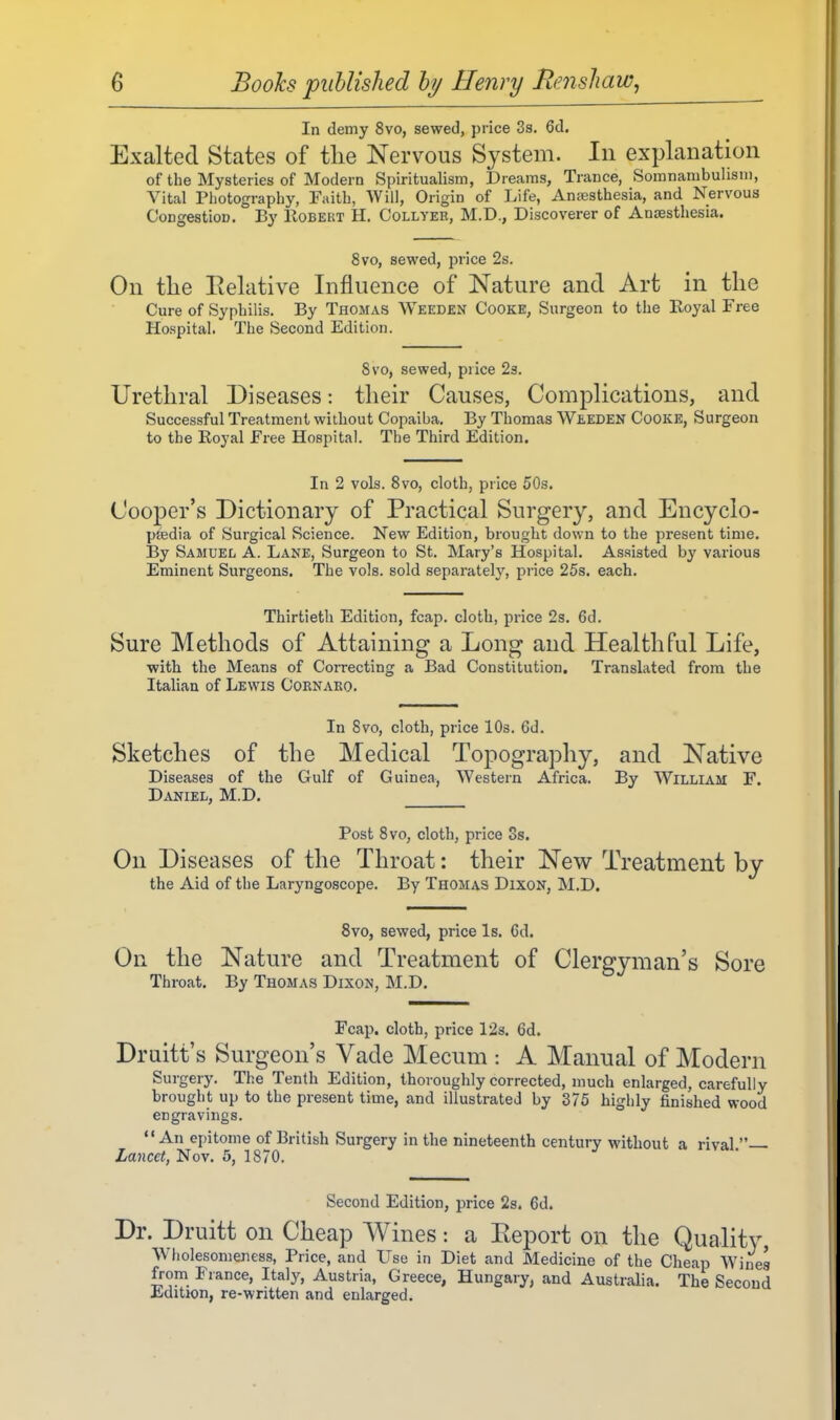 In demy 8vo, sewed, price 3s. 6d, Exalted States of tlie Nervous System. In explanation of the Mysteries of Modern Spiritualism, Dreams, Trance, Somnambulism, Vital Pliotography, Faith, Will, Origin of Life, Ana3sthesia, and Nervous Congestion. By Eobekt H. Collyer, M.D., Discoverer of Anaesthesia. 8vo, sewed, price 2s. On the Eelative Influence of Nature and Art in the Cure of Syphilis. By Thomas Weeden Cooke, Surgeon to the Royal Free Hospital, The Second Edition. 8vo, sewed, pi ice 23. Urethral Diseases: their Causes, Complications, and Successful Treatment without Copaiba. By Thomas Weeden Cooke, Surgeon to the Royal Free Hospital. The Third Edition. In 2 vols. Svo, cloth, price 50s. Cooper's Dictionary of Practical Surgery, and Encyclo- pjedia of Surgical Science. New Edition, brought down to the present time. By Samuel A. Lane, Surgeon to St. Mary's Hospital. Assisted by various Eminent Surgeons. The vols, sold separately, price 25s. each. Thirtieth Edition, fcap. cloth, price 23. 6d. Sure Methods of Attaining a Long and Healthful Life, with the Means of CoiTecting a Bad Constitution. Translated from the Italian of Lewis Coenako. In Svo, cloth, price 10s. 6d. Sketches of the Medical Topography, and Native Diseases of the Gulf of Guinea, Western Africa. By William F. Daniel, M.D. Post Svo, cloth, price Ss. On Diseases of the Throat: their New Treatment by the Aid of the Laryngoscope. By Thomas Dixon, M.D. Svo, sewed, price Is. 6d. On the Nature and Treatment of Clergyman's Sore Throat. By Thomas Dixon, M.D. Fcap. cloth, price 12s. 6d. Druitt's Surgeon's Vade Mecum : A Manual of Modern Surgery. The Tenth Edition, thoroughly corrected, much enlarged, carefully brought up to the present time, and illustrated by 375 highly finished wood engravings. An epitome of British Surgery in the nineteenth century without a rival. Lancet, Nov. 5, 1870. Second Edition, price 2s. 6d. Dr. Druitt on Cheap Wines: a Eeport on the Quality, Wholesomeness, Price, and Use in Diet and Medicine of the Cheap Wines from France, Italy, Austria, Greece, Hungary, and Australia. The Second Xiditron, re-wntten and enlarged.