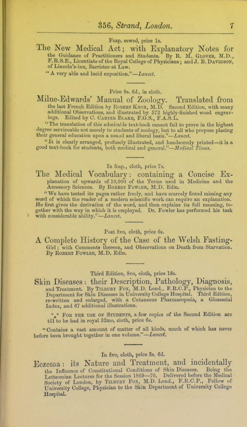 Fcap. sewed, price Is. The New Medical Act; with Explanatory Notes for the Guidance of Practitioners and Students. By R. M. Glover, M.D., F.R.S.E., Licentiate of the Royal College of Physicians ; and J. B. Davidson, of Lincoln's-inn, Barrister-at Law.  A very able and lucid exposition.—Lancet. Price 83. 6d., in cloth. Milne-Edwards' Manual of Zoolo^fy. Translated from the last French Edition by Robert Knox, M.D. Second Edition, with many additional Observations, and illustrated by 572 highly-finished wood engrav- ings. Edited by C. Carter Blake, F.G.S., F.A.S.L. The translation of this admirable text-book cannot fail to prove in the highest ree serviceable not merely to students of zoology, but to all who propose placing their general education upon a sou .id and liberal basis.—Lancet.  It is clearly arranged, profusely illustrated, and handsomely printed—it is a good text-book for students, both medical and general.—Medical Times. In fcap., cloth, price 7s. The Medical Vocabulary: containing a Concise Ex- planation of upwards of 10,000 of the Terms used in Medicine and the Accessory Sciences. By Robert Fowler, M.D. Edin. We have tested its pages rather freely, and have scarcely found missing any word of which the reader of a modern scientific work can require an explanation. He first gives the derivation of the word, and then explains its full meaning, to- gether with the way in which it is emjaloyed. Dr. Fowler has performed his task with considerable ability.—Lancet. Post 8vo, cloth, price 6s. A Complete History of the Case of the Welsh Easting- Girl ; with Comments thereon, and Observations on Death from Starvation. By Robert Fowler, M.D. Edin. Third Edition, Svo, cloth, price 18s. Skin Diseases : their Description, Pathology, Diagnosis, and Treatment. By Tilbury Fox, M.D. Lond., F.R.G.P., Physician to the Department for Skin Diseases in University College Hospital. Third Edition, re-written and enlarged, with a Cutaneous Pharmacopoeia, a Glossarial Index, and 67 additional illustrations. For the use of Students, a few copies of the Second Edition are till to be had in royal 32mo, cloth, price 6s. Contains a vast amount of matter of all kinds, much of which has never before been brought together in one volume.—Lancet. In Svo, cloth, price 3s. 6d. Eczema: its Nature and Treatment, and incidentally the Influence of Constitutional Conditions of Skin Diseases. Being the Lettsomian Lectures for the Session 1869—70. Delivered before the Medical Society of London, by Tilbury Fox, M.D. Lond., F.R.C.P., Fellow of University College, Physician to the Skin Department of University College Hospital.