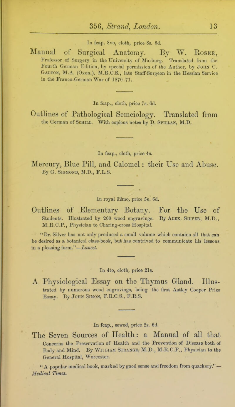 la fcap. 8vo, cloth, price 8s. 6d. Manual of Surgical Anatomy. By W. Roser, Professor of Surgery in the University of Marburg. Translated from the Fourth German Edition, by special permission of the Author, by John C. Galton, M.A. (Oxon.), M.E.C.S., late Staff-Surgeon in the Hessian Service in the Franco-German War of 1870-71. In fcap., cloth, price Ts. 6d. Outlines of Pathological Semeiology. Translated from the Gennan of Schill. With copious notes by D. Spillan, M.D. In fcap., cloth, price 4s. Mercury, Blue Pill, and Calomel: their Use and Abuse. Ey G. SiGMOND, Jf.D., F.L.S. In royal 32mo, price 5s, 6d. Outlines of Elementary Botan^^ For the Use of students. Illustrated by 200 wood engravings. By Alex. Silver, M.U., M. R.C.P., Pliysician to Charing-cross Hospital. Dr. Silver has not only produced a small volume which contains all tliat can be desired as a botanical class-book, but has contrived to communicate his lessons in a pleasing form.—Lancet. In 4to, clotli, price 21s. A Physiological Essay on the Thymus Gland. Illus- trated by numerous wood engravings, being the first Astley Cooper Prize Essay. Ey John Simon, F.Pv.C.S., F.E.S. In fcap., sewed, price 2g. 6d, The Seven Sources of Health: a Manual of all that Concerns the Preservation of Health and the Prevention of Disease both of Body and Mind. By WiiLiAM Strange, M.D., M.R.C.P., Physician to the General Hospital, Worcester.  A popular medical book, marked by good sense and freedom from quackery. — Medical Times.