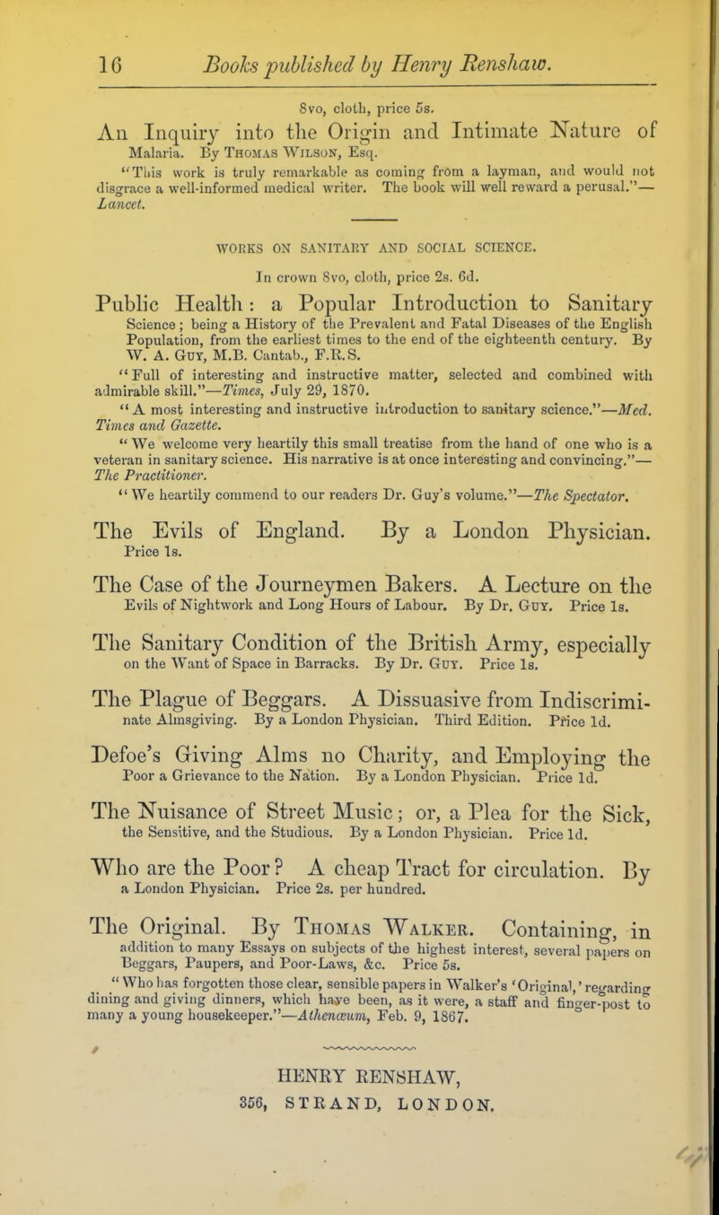 8vo, cloth, price 5s, All Inquiry into the Origin and Intimate ISTature of Malaria. By Thomas Wilson, Esq. Tills work is truly remarkable as coming from a layman, and would not disgrace a well-informed medical writer. The book will well reward a perusal,— Lancet. WORKS ON SANITARY AND SOCIAL SCIENCE. In crown 8vo, cloth, price 2s. 6d. Public Health: a Popular Introduction to Sanitary Science ; being a History of the Prevalent and Fatal Diseases of the English Population, from the earliest times to the end of the eighteenth century. By W. A. Guy, M.B. Cantab., F.R.S. Full of interesting and instructive matter, selected and combined with admirable skill.—Times, July 29, 1870,  A most interesting and instructive iulroduction to sanitary science.—Med. Times and Gazette. *' We welcome very heartily this small treatise from the hand of one who is a veteran in sanitary science. His narrative is at once interesting and convincing.— The Practitioner. We heartily commend to our readers Dr. Guy's volume.—The Spectator. The Evils of England. By a London Physician. Price Is, The Case of the Journeymen Bakers. A Lecture on the Evils of Nightwork and Long Hours of Labour. By Dr. Gdy, Price Is, The Sanitary Condition of the British Army, especially on the Want of Space in Barracks. By Dr. Guy. Price Is, The Plague of Beggars. A Dissuasive from Indiscrimi- nate Almsgiving. By a London Physician. Third Edition. Pfice Id, Defoe's Griving Alms no Charity, and Employing the Poor a Grievance to the Nation. By a London Physician. Price Id. The Nuisance of Street Music; or, a Plea for the Sick, the Sensitive, and the Studious. By a London Physician. Price Id. Who are the Poor? A cheap Tract for circulation. By a London Physician. Price 2s. per hundred. The Original. By Thomas Walker. Containing, in addition to many Essays on subjects of the highest interest, several papers on Beggars, Paupers, and Poor-Laws, &c. Price 5s.  Who has forgotten those clear, sensible papers in Walker's 'Original,' regarding dining and giving dinners, which ha^e been, as it were, a staff and fin^-er-post to many a young housekeeper.—Alhenceum, Feb. 9, 1867, ° HENRY RENSHAW, 356, STRAND, LONDON.