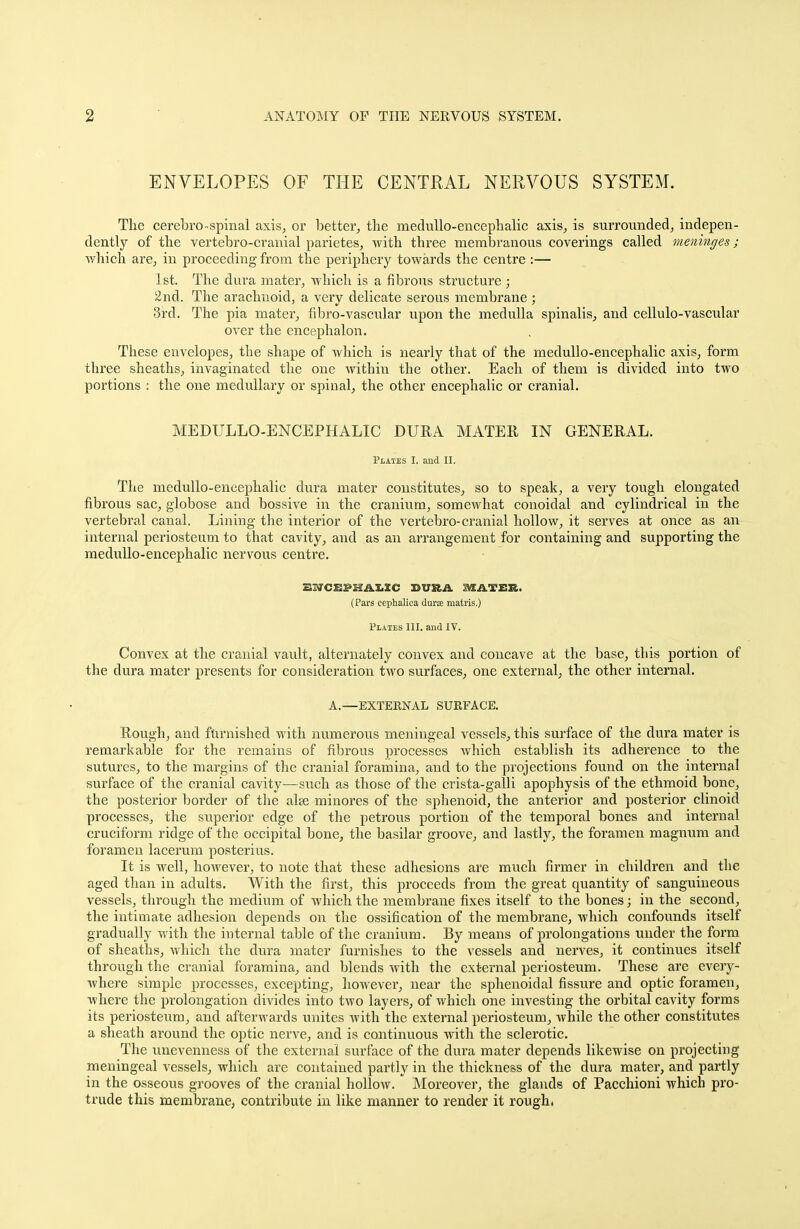 ENVELOPES OF THE CENTRAL NERVOUS SYSTEM. The cerebro-spinal axis, or better, the medullo-encephalic axis, is surrounded, indepen- dently of the vertebro-cranial parietes, with three membranous coverings called meninges; which are, in proceeding from the periphery towards the centre :— 1st. The dura mater, which is a fibrous structure ; 2nd. The arachnoid, a very delicate serous membrane ; 3rd. The pia mater, fibro-vascular upon the medulla spinalis, and cellulo-vascular over the encephalon. These envelopes, the shape of which is nearly that of the medullo-encephalic axis, form three sheaths, invaginated the one within the other. Each of them is divided into two portions : the one medullary or spinal, the other encephalic or cranial. MEDULLO-ENCEPHALIC DURA MATER, IN GENERAL. Plates I. and II. The medullo-encephalic dura mater constitutes, so to speak, a very tough elongated fibrous sac, globose and bossive in the cranium, somewhat conoidal and cylindrical in the vertebral canal. Lining the interior of the vertebro-cranial hollow, it serves at once as an internal periosteum to that cavity, and as an arrangement for containing and supporting the medullo-encephalic nervous centre. SarCBPHAXXC sura mater. (Pars cephalica durae matris.) Plates III. and IV. Convex at the cranial vault, alternately convex and concave at the base, tliis portion of the dura mater presents for consideration two surfaces, one external, the other internal. A.—EXTERNAL SURFACE. Rough, and furnished with numerous meningeal vessels, this surface of the dura mater is remarkable for the remains of fibrous processes which establish its adherence to the sutures, to the margins of the cranial foramina, and to the projections found on the internal surface of the cranial cavity—such as those of the crista-galli apophysis of the ethmoid bone, the posterior border of the alee minores of the sphenoid, the anterior and posterior clinoid processes, the superior edge of the petrous portion of the temporal bones and internal cruciform ridge of the occipital bone, the basilar groove, and lastly, the foramen magnum and foramen lacerum posterius. It is well, however, to note that these adhesions are much firmer in children and the aged than in adults. With the first, this proceeds from the great quantity of sanguineous vessels, through the medium of which the membrane fixes itself to the bones; in the second, the intimate adhesion depends on the ossification of the membrane, which confounds itself gradually with the internal table of the cranium. By means of prolongations under the form of sheaths, which the dura mater furnishes to the vessels and nerves, it continues itself through the cranial foramina, and blends with the external periosteum. These are every- where simple processes, excepting, however, near the sphenoidal fissure and optic foramen, where the prolongation divides into two layers, of which one investing the orbital cavity forms its periosteum, and afterwards unites with the external periosteum, while the other constitutes a sheath around the optic nerve, and is continuous with the sclerotic. The unevenness of the external surface of the dura mater depends likewise on projecting meningeal vessels, which are contained partly in the thickness of the dura mater, and partly in the osseous grooves of the cranial hollow. Moreover, the glands of Pacchioni which pro- trude this membrane, contribute in like manner to render it rough.