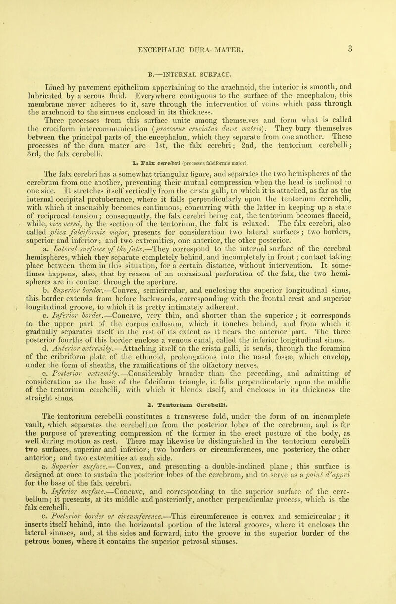 B.—INTERNAL SURFACE. Lined by pavement epithelium appertaining to the arachnoid, the interior is smooth, and lubricated by a serous fluid. Everywhere contiguous to the surface of the encephalon, this membrane never adheres to it, save through the intervention of veins which pass through the arachnoid to the sinuses enclosed in its thickness. Three processes from this surface unite among themselves and form what is called the cruciform intercommunication [processus cruciatus dura matris). They bury themselves between the principal parts of. the encephalon, which they separate from one another. These processes of the dura mater are: 1st, the falx cerebri; 2nd, the tentorium cerebelli; 3rd, the falx cerebelli. 1. ZTals cerebri (processus falciformis major). The falx cerebri has a somewhat triangular figure, and separates the two hemispheres of the cerebrum from one another, preventing their mutual compression when the head is inclined to one side. It stretches itself vertically from the crista galli, to which it is attached, as far as the internal occipital protuberance, where it falls perpendicularly upon the tentorium cerebelli, with which it insensibly becomes continuous, concurring with the latter in keeping up a state of reciprocal tension ; consequently, the falx cerebri being cut, the tentorium becomes flaccid, while, vice versa, by the section of the tentorium, the falx is relaxed. The falx cerebri, also called plica falciformis major, presents for consideration two lateral surfaces; two borders, superior and inferior; and two extremities, one anterior, the other posterior. a. Lateral surfaces ofthe falx.—They correspond to the internal surface of the cerebral hemispheres, which they separate completely behind, and incompletely in front; contact taking place between them in this situation, for a certain distance, without intervention. It some- times happens, also, that by reason of an occasional perforation of the falx, the two hemi- spheres are in contact through the aperture. b. Superior border.—Convex, semicircular, and enclosing the superior longitudinal sinus, this border extends from before backwards, corresponding with the frontal crest and superior longitudinal groove, to which it is pretty intimately adherent. c. Inferior border.—Concave, very thin, and shorter than the superior; it corresponds to the upper part of the corpus callosum, which it touches behind, and from which it gradually separates itself in the rest of its extent as it nears the anterior part. The three posterior fourths of this border enclose a venous canal, called the inferior longitudinal sinus. d. Anterior extremity.—Attaching itself to the crista galli, it sends, through the foramina of the cribriform plate of the ethmoid, prolongations into the nasal fossse, which envelop, under the form of sheaths, the ramifications of the olfactory nerves. e. Posterior extremity.—Considerably broader than the preceding, and admitting of consideration as the base of the falciform triangle, it falls perpendicularly upon the middle of the tentorium cerebelli, with which it blends itself, and encloses in its thickness the straight sinus. 2. Tentorium Cerebelli. The tentorium cerebelli constitutes a transverse fold, under the form of an incomplete vault, which separates the cerebellum from the posterior lobes of the cerebrum, and is for the purpose of preventing compression of the former in the erect posture of the body, as well during motion as rest. There may likewise be distinguished in the tentorium cerebelli two surfaces, superior and inferior; two borders or circumferences, one posterior, the other anterior; and two extremities at each side. a. Superior surface.—Convex, and presenting a double-inclined plane; this surface is designed at once to sustain the posterior lobes of the cerebrum, and to serve as a point d'appui for the base of the falx cerebri. b. Inferior surface.—Concave, and corresponding to the superior surface of the cere- bellum ; it presents, at its middle and posteriorly, another perpendicular process, which is the falx cerebelli. c. Posterior border or circumference.—This circumference is convex and semicircular; it inserts itself behind, into the horizontal portion of the lateral grooves, where it encloses the lateral sinuses, and, at the sides and forward, into the groove in the superior border of the petrous bones, where it contains the superior petrosal sinuses.