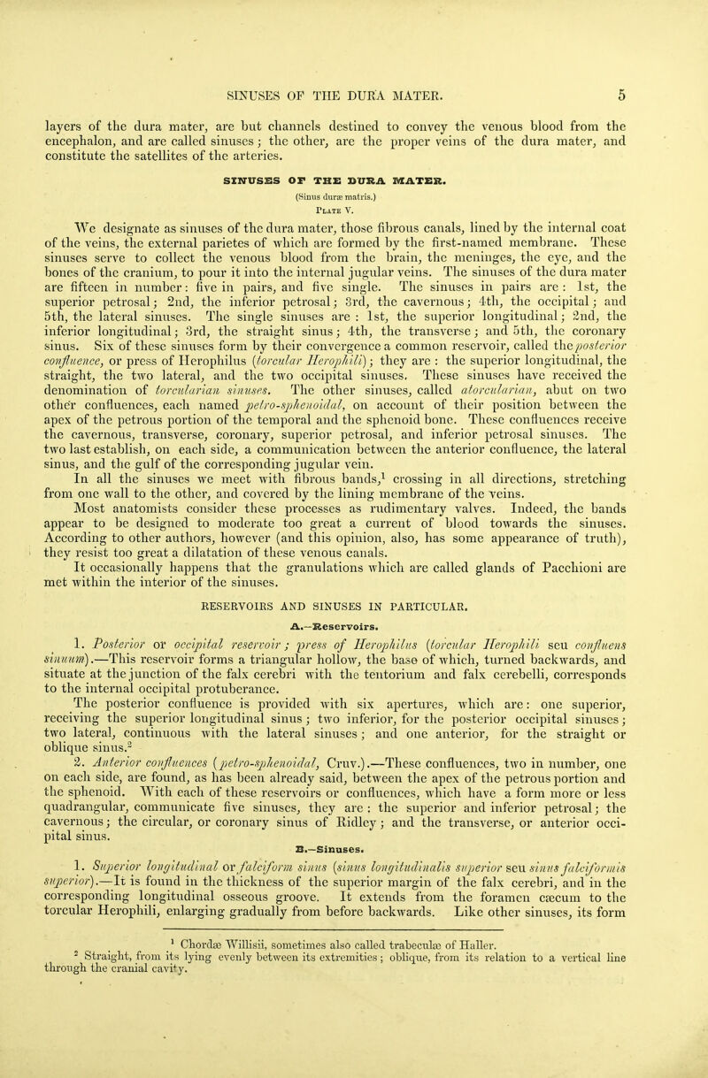 layers of the dura mater, are but channels destined to convey the venous blood from the encephalon, and are called sinuses; the other, are the proper veins of the dura mater, and constitute the satellites of the arteries. SINUSES OF THE SURA MATER. (Sinus dura matris.) Tlate V. We designate as sinuses of the dura mater, those fibrous canals, lined by the internal coat of the veins, the external parietes of which are formed by the first-named membrane. These sinuses serve to collect the venous blood from the brain, the meninges, the eye, and the bones of the cranium, to pour it into the internal jugular veins. The sinuses of the dura mater are fifteen in number: five in pairs, and five single. The sinuses in pairs are : 1st, the superior petrosal; 2nd, the inferior petrosal; 3rd, the cavernous; 4th, the occipital; and 5th, the lateral sinuses. The single sinuses are : 1st, the superior longitudinal; 2nd, the inferior longitudinal; 3rd, the straight sinus; 4th, the transverse; and 5th, the coronary sinus. Six of these sinuses form by their convergence a common reservoir, called the posterior confluence, or press of Herophilus [t-orcular Ileropliili); they are : the superior longitudinal, the straight, the tAvo lateral, and the two occipital sinuses. These sinuses have received the denomination of torcularian sinuses. The other sinuses, called atorcularian, abut on two other confluences, each named pelro-spheuoidal, on account of their position between the apex of the petrous portion of the temporal and the sphenoid bone. These confluences receive the cavernous, transverse, coronary, superior petrosal, and inferior petrosal sinuses. The two last establish, on each side, a communication between the anterior confluence, the lateral sinus, and the gulf of the corresponding jugular vein. In all the sinuses we meet with fibrous bands,1 crossing in all directions, stretching from one wall to the other, and covered by the lining membrane of the veins. Most anatomists consider these processes as rudimentary valves. Indeed, the bands appear to be designed to moderate too great a current of blood towards the sinuses. According to other authors, however (and this opinion, also, has some appearance of truth), they resist too great a dilatation of these venous canals. It occasionally happens that the granulations which are called glands of Pacchioni are met within the interior of the sinuses. RESERVOIRS AND SINUSES IN PARTICULAR. A.—Reservoirs. 1. Posterior or occipital reservoir; press of Herophilus (lorcular HeropJiili seu confluens sinuum).—This reservoir forms a triangular hollow, the base of which, turned backwards, and situate at the junction of the falx cerebri with the tentorium and falx cerebelli, corresponds to the internal occipital protuberance. The posterior confluence is provided with six apertures, which are: one superior, receiving the superior longitudinal sinus; two inferior, for the posterior occipital sinuses; two lateral, continuous with the lateral sinuses; and one anterior, for the straight or oblique sinus.2 2. Anterior confluences (petro-sp/tenoidal, Cruv.).—These confluences, two in number, one on each side, are found, as has heen already said, between the apex of the petrous portion and the sphenoid. With each of these reservoirs or confluences, which have a form more or less quadrangular, communicate five sinuses, they are : the superior and inferior petrosal; the cavernous; the circular, or coronary sinus of Ridley; and the transverse, or anterior occi- pital sinus. Bi—Sinuses. 1. Superior longitudinal or falciform sinus [sinus longitudinalis superior sen sinus falciformis superior).—It is found in the thickness of the superior margin of the falx cerebri, and in the corresponding longitudinal osseous groove. It extends from the foramen csecum to the torcular Herophili, enlarging gradually from before backwards. Like other sinuses, its form _1 Chordae Willisii, sometimes also called trabecules of Haller. 2 Straight, from its lying evenly between its extremities; oblique, from its relation to a vertical line through the cranial cavity.