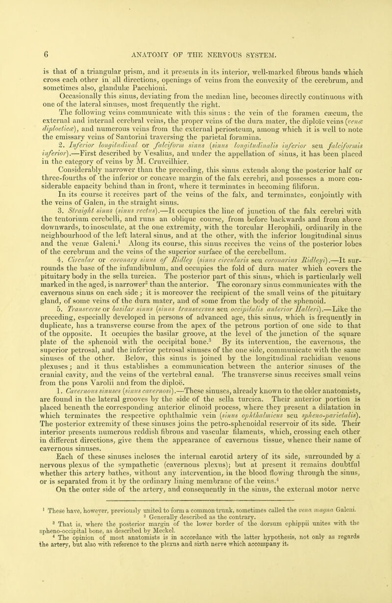 is that of a triangular prism, and it presents in its interior, well-marked fibrous bands which cross each other in all directions, openings of veins from the convexity of the cerebrum, and sometimes also, glandulse Pacchioni. Occasionally this sinus, deviating from the median line, becomes directly continuous with one of the lateral sinuses, most frequently the right. The following veins communicate with this sinus : the vein of the foramen caecum, the external and internal cerebral veins, the proper veins of the dura mater, the diploic veins (venae diploeticce), and numerous veins from the external periosteum, among which it is well to note the emissary veins of Santorini traversing the parietal foramina. 2. Inferior longitudinal or falciform sinus (sinus longitudinalis inferior seu falciformis inferior).—First described by Vesalius, and under the appellation of sinus, it has been placed in the category of veins by M. Cruveilhier. Considerably narrower than the preceding, this sinus extends along the posterior half or three-fourths of the inferior or concave margin of the falx cerebri, and possesses a more con- siderable capacity behind than in front, where it terminates in becoming filiform. In its course it receives part of the veins of the falx, and terminates, conjointly with the veins of Galen, in the straight sinus. 3. Straight sinus (sinus rectus).—It occupies the line of junction of the falx cerebri with the tentorium cerebelli, and runs an oblique course, from before backwards and from above downwards, to inosculate, at the one extremity, with the torcular Herophili, ordinarily in the neighbourhood of the left lateral sinus, and at the other, with the inferior longitudinal sinus and the vense Galeni.1 Along its course, this sinus receives the veins of the posterior lobes of the cerebrum and the veins of the superior surface of the cerebellum. 4. Circular or coronary sinus of Ridley (stmts circularis seu coronarius Ridleyi).—It sur- rounds the base of the infundibulum, and occupies the fold of dura mater which covers the pituitary body in the sella turcica. The posterior part of this sinus, which is particularly well marked in the aged, is narrower3 than the anterior. The coronary sinus communicates with the cavernous sinus on each side ; it is moreover the recipient of the small veins of the pituitary gland, of some veins of the dura mater, and of some from the body of the sphenoid. 5. Transverse ox basilar sinus (sinus transversus seu occipitalis anterior Halleri).—Like the preceding, especially developed in persons of advanced age, this sinus, which is frequently in duplicate, has a transverse course from the apex of the petrous portion of one side to that of the opposite. It occupies the basilar groove, at the level of the junction of the square plate of the sphenoid with the occipital bone.3 By its intervention, the cavernous, the superior petrosal, and the inferior petrosal sinuses of the one side, communicate with the same sinuses of the other. Below, this sinus is joined by the longitudinal rachidian venous plexuses; and it thus establishes a communication between the anterior sinuses of the cranial cavity, and the veins of the vertebral canal. The transverse sinus receives small veins from the pons Varolii and from the diploe. 1. Cavernous sinuses (sinus cavernosi).—These sinuses, already known to the older anatomists, are found in the lateral grooves by the side of the sella turcica. Their anterior portion is placed beneath the corresponding anterior clinoid process, where they present a dilatation in which terminates the respective ophthalmic vein (sinus ophthalmicus seu spheno-parietalis). The posterior extremity of these sinuses joins the petro-sphenoidal reservoir of its side. Their interior presents numerous reddish fibrous and vascular filaments, which, crossing each other in different directions, give them the appearance of cavernous tissue, whence their name of cavernous sinuses. Each of these sinuses incloses the internal carotid artery of its side, surrounded by a nervous plexus of the sympathetic (cavernous plexus); but at present it remains doubtful whether this artery bathes, without any intervention, in the blood flowing through the sinus, or is separated from it by the ordinary lining membrane of the veins.* On the outer side of the artery, and consequently in the sinus, the external motor nerve 1 These have, however, previously united to form a common trunk, sometimes called the vena magna Galeni. 2 Generally described as the contrary. 3 That is, where the posterior margin of the lower border of the dorsum ephippii unites with the spheno-occipital bone, as described by Meckel. 4 The opinion of most anatomists is in accordance with the latter hypothesis, not only as regards the artery, but also with reference to the plexus and sixth nerve which accompany it.