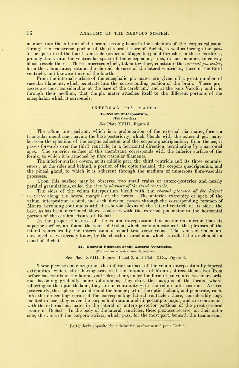 manner, into the interior of the brain, passing beneath the splenium of the corpus callosura through the transverse portion of the cerebral fissure of Bichat, as well as through the pos- terior aperture of the fourth ventricle (orifice of Magendie); and furnishes in these localities, prolongations into the ventricular space of the encephalon, so as, in such manner, to convey blood-vessels there. These processes which, taken together, constitute the internal pia mater, form the velum interpositum, the choroid plexuses of the lateral ventricles, those of the third ventricle, and likewise those of the fourth. From the internal surface of the encephalic pia mater are given off a great number of vascular filaments, which penetrate into the corresponding portion of the brain. These pro- cesses are most considerable at the base of the cerebrum,1 and at the pons Varolii; and it is through their medium, that the pia mater attaches itself to the different portions of the encephalon which it surrounds. INTERNAL PIA MATEE. I.—Velum Interpositum. (Tela choroidea.) See Plate XVIII., Figure 3. The velum interpositum, which is a prolongation of the external pia mater, forms a triangular membrane, having the base posteriorly, which blends with the external pia mater between the splenium of the corpus callosum and the corpora quadrigemina; from thence, it passes forwards over the third ventricle, in a horizontal direction, terminating by a narrowed apex. The superior surface of this membrane corresponds with the inferior surface of the fornix, to which it is attached by fibro-vascular filaments. The inferior surface covers, at its middle part, the third ventricle and its three commis- sures ; at the sides and behind, a portion of the optic thalami, the corpora quadrigemina, and the pineal gland, to which it is adherent through the medium of numerous fibro-vascular processes. Upon this surface may be observed two small trains of antero-posterior and nearly parallel granulations, called the choroid plexuses of the third ventricle. The sides of the velum interpositum blend with the choroid plexuses of the lateral ventricles along the lateral margins of the fornix. The anterior extremity or apex of the velum interpositum is bifid, and each division passes through the corresponding foramen of Monro, becoming continuous with the choroid plexus of the lateral ventricle of its side; the base, as has been mentioned above, coalesces with the external pia mater in the horizontal portion of the cerebral fissure of Bichat. In the proper thickness of the velum interpositum, but nearer its inferior than its superior surface, are found the veins of Galen, which communicate with the plexuses of the lateral ventricles by the intervention of small transverse veins. The veins of Galen are enveloped, as we already know, by the sheath of arachnoid which is called the arachnoidean canal of Bichat. XX.—Choroid Plexuses of tbe lateral Ventricles. (Plexus ehoroidei ventriculorum lateralium.) See Plate XVIII., Figures 1 and 3, and Plate XIX., Figure 4. These plexuses take origin on the inferior surface of the velum interpositum by tapered extremities, which, after having traversed the foramina of Monro, direct themselves from before backwards in the lateral ventricles; there, under the form of convoluted vascular cords, and becoming gradually more voluminous, they skirt the margins of the fornix, where, adhering to the optic thalami, they are in continuity with the velum interpositum. Arrived posteriorly, these plexuses wind round the hinder part of the optic thalami, and penetrate, each, into the descending cornu of the corresponding lateral ventricle; there, considerably aug- mented in size, they cover the corpus fimbriatum and hippocampus major, and are continuous with the external pia mater in the lateral or antero-posterior portions of the great cerebral fissure of Bichat. In the body of the lateral ventricles, these plexuses receive, on their outer side, the veins of the corpora striata, which pass, for the most part, beneath the taeniae semi- Particularly opposite the substantice perforatse and pons Tarini.