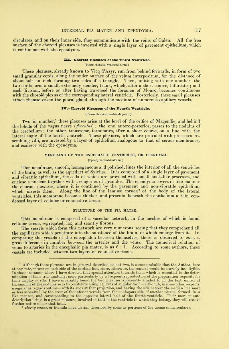 circulares, and on their inner side, they communicate with the veins of Galen. All the free surface of the choroid plexuses is invested with a single layer of pavement epithelium, which is continuous with the ependyma. XXX.—Choroid Plexuses of the Third Ventricle. (Plexus choroidei ventriculi tertii.) These plexuses, already known to Vicq d'Azyr, run from behind forwards, in form of two small granular cords, along the under surface of the velum interpositum, for the distance of about half an inch, forming two sides of a triangle. Then, uniting with one another, the two cords form a small, extremely slender, trunk, which, after a short course, bifurcates; and each division, before or after having traversed the foramen of Monro, becomes continuous with the choroid plexus of the corresponding lateral ventricle. Posteriorly, these small plexuses attach themselves to the pineal gland, through the medium of numerous capillary vessels. XV.—Choroid Plexuses of the Fourth Ventricle. (Plexus choroidei ventriculi quarti.) Two in number,1 these plexuses arise at the level of the orifice of Magendie, and behind the lobule of the vagus nerve {flocculus) : the one, antero-posterior, passes to the nodulus of the cerebellum ; the other, transverse, terminates, after a short course, on a line with the lateral angle of the fourth ventricle. These plexuses, which are provided with processes re- sembling villi, are invested by a layer of epithelium analogous to that of serous membranes, and coalesce with the ependyma. MEMBEANE OF THE ENCEPHALIC VENTRICLES, OR EPENDYMA. (Ependyma ventriculorura.) This membrane, smooth, homogeneous and polished, lines the interior of all the ventricles of the brain, as well as the aqueduct of Sylvius. It is composed of a single layer of pavement and vibratile epithelium, the cells of which are provided with small hook-like processes, and enclose a nucleus together with a congeries of granules. The ependyma covers in like manner the choroid plexuses, where it is continued by the pavement and non-vibratile epithelium which invests them. Along the line of the laminae cornese2 of the body of the lateral ventricles, this membrane becomes thicker, and presents beneath the epithelium a thin con- densed layer of cellular or connective tissue. STRUCTURE OF THE PIA MATER. This membrane is composed of a vascular network, in the meshes of which is found cellular tissue, segregated, lax, and scantly fibrous. The vessels which form this network are very numerous, seeing that they comprehend all the capillaries which penetrate into the substance of the brain, or which emerge from it. In comparing the vessels of the encephalon between themselves, there is observed to exist a great difference in number between the arteries and the veins. The numerical relation of veins to arteries in the encephalic pia mater, is as 6 : 1. According to some authors, these vessels are included between two layers of connective tissue. 1 Although these plexuses are in general described as but two, it seems probable that the Author, here at any rate, means on each side of the median line, since, otherwise, the context would be scarcely intelligible. In those instances where I have directed that special attention towards them which is essential to the deter- mination of their true anatomy, more particularly by a frequent reproduction of the preparation requisite for their display in situ, I have invariably found the two plexuses apparently alluded to in the text, united at the summit of the nodulus so as to constitute a single plexus of angular form—although, in some other respects, irregular as regards outline—with its apex at that projection, and having the side nearest the median line more or less separated by the crest of the inferior vermis from the analogous side of another plexus, formed in a like manner, and corresponding to the opposite lateral half of the fourth ventricle. Their more minute description being, in a great measure, involved in that of the ventricle to which they belong, they will receive further notice under that head. 2 Horny bands, or fraenula nova Tarini, described by some as portions of the taeniae semicirculares.