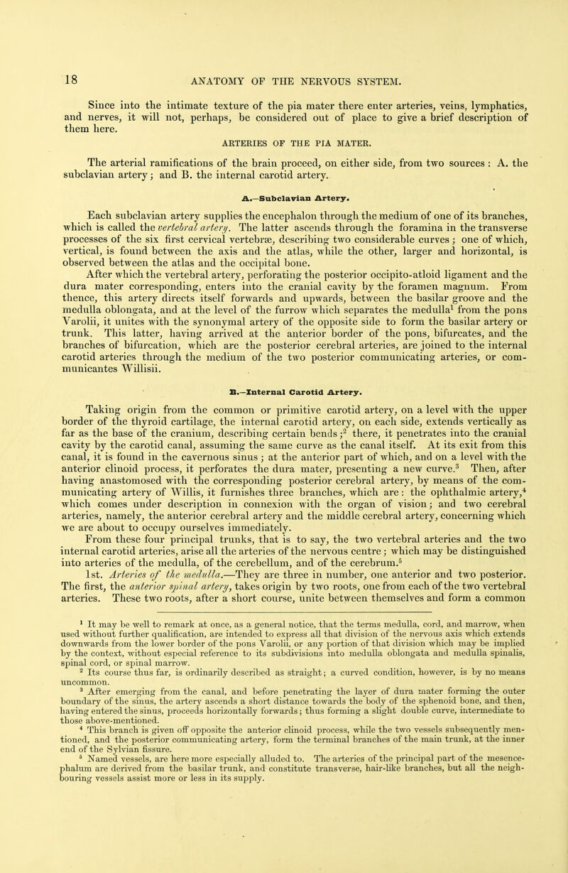 Since into the intimate texture of the pia mater there enter arteries, veins, lymphatics, and nerves, it will not, perhaps, be considered out of place to give a brief description of them here. AETEEIES OF THE PIA MATER. The arterial ramifications of the brain proceed, on either side, from two sources : A. the subclavian artery; and B. the internal carotid artery. A.—Subclavian Artery. Each subclavian artery supplies the encephalon through the medium of one of its branches, which is called the vertebral artery. The latter ascends through the foramina in the transverse processes of the six first cervical vertebrae, describing two considerable curves; one of which, vertical, is found between the axis and the atlas, while the other, larger and horizontal, is observed between the atlas and the occipital bone. After which the vertebral artery, perforating the posterior occipito-atloid ligament and the dura mater corresponding, enters into the cranial cavity by the foramen magnum. From thence, this artery directs itself forwards and upwards, between the basilar groove and the medulla oblongata, and at the level of the furrow which separates the medulla1 from the pons Varolii, it unites with the synonymal artery of the opposite side to form the basilar artery or trunk. This latter, having arrived at the anterior border of the pons, bifurcates, and the branches of bifurcation, which are the posterior cerebral arteries, are joined to the internal carotid arteries through the medium of the two posterior communicating arteries, or com- municantes Willisii. B.—Internal Carotid Artery. Taking origin from the common or primitive carotid artery, on a level with the upper border of the thyroid cartilage, the internal carotid artery, on each side, extends vertically as far as the base of the cranium, describing certain bends f there, it penetrates into the cranial cavity by the carotid canal, assuming the same curve as the canal itself. At its exit from this canal, it is found in the cavernous sinus; at the anterior part of which, and on a level with the anterior clinoid process, it perforates the dura mater, presenting a new curve.3 Then, after having anastomosed with the corresponding posterior cerebral artery, by means of the com- municating artery of Willis, it furnishes three branches, which are: the ophthalmic artery,4 which comes under description in connexion with the organ of vision; and two cerebral arteries, namely, the anterior cerebral artery and the middle cerebral artery, concerning which we are about to occupy ourselves immediately. From these four principal trunks, that is to say, the two vertebral arteries and the two internal carotid arteries, arise all the arteries of the nervous centre; which may be distinguished into arteries of the medulla, of the cerebellum, and of the cerebrum.5 1st. Arteries of the medulla.—They are three in number, one anterior and two posterior. The first, the anterior spinal artery, takes origin by two roots, one from each of the two vertebral arteries. These two roots, after a short course, unite between themselves and form a common 1 It may be well to remark at once, as a general notice, tliat the terms medulla, cord, and marrow, when used without further qualification, are intended to express all that division of the nervous axis which extends downwards from the lower border of the pons Varolii, or any portion of that division which may be implied by the context, without especial reference to its subdivisions into medulla oblongata and medulla spinalis, spinal cord, or spinal marrow. 2 Its course thus far, is ordinarily described as straight; a curved condition, however, is by no means uncommon. 3 After emerging from the canal, and before penetrating the layer of dura mater forming the outer boundary of the sinus, the artery ascends a short distance towards the body of the sphenoid bone, and then, having entered the sinus, proceeds horizontally forwards; thus forming a slight double curve, intermediate to those above-mentioned. 4 This branch is given off opposite the anterior clinoid process, while the two vessels subsequently men- tioned, and the posterior communicating ai'tery, form the terminal branches of the main trunk, at the inner end of the Sylvian fissure. 6 Named, vessels, are here more especially alluded to. The arteries of the principal part of the mesence- phalon are derived from the basilar trunk, and constitute transverse, hair-like branches, but all the neigh- bouring vessels assist more or less in its supply.