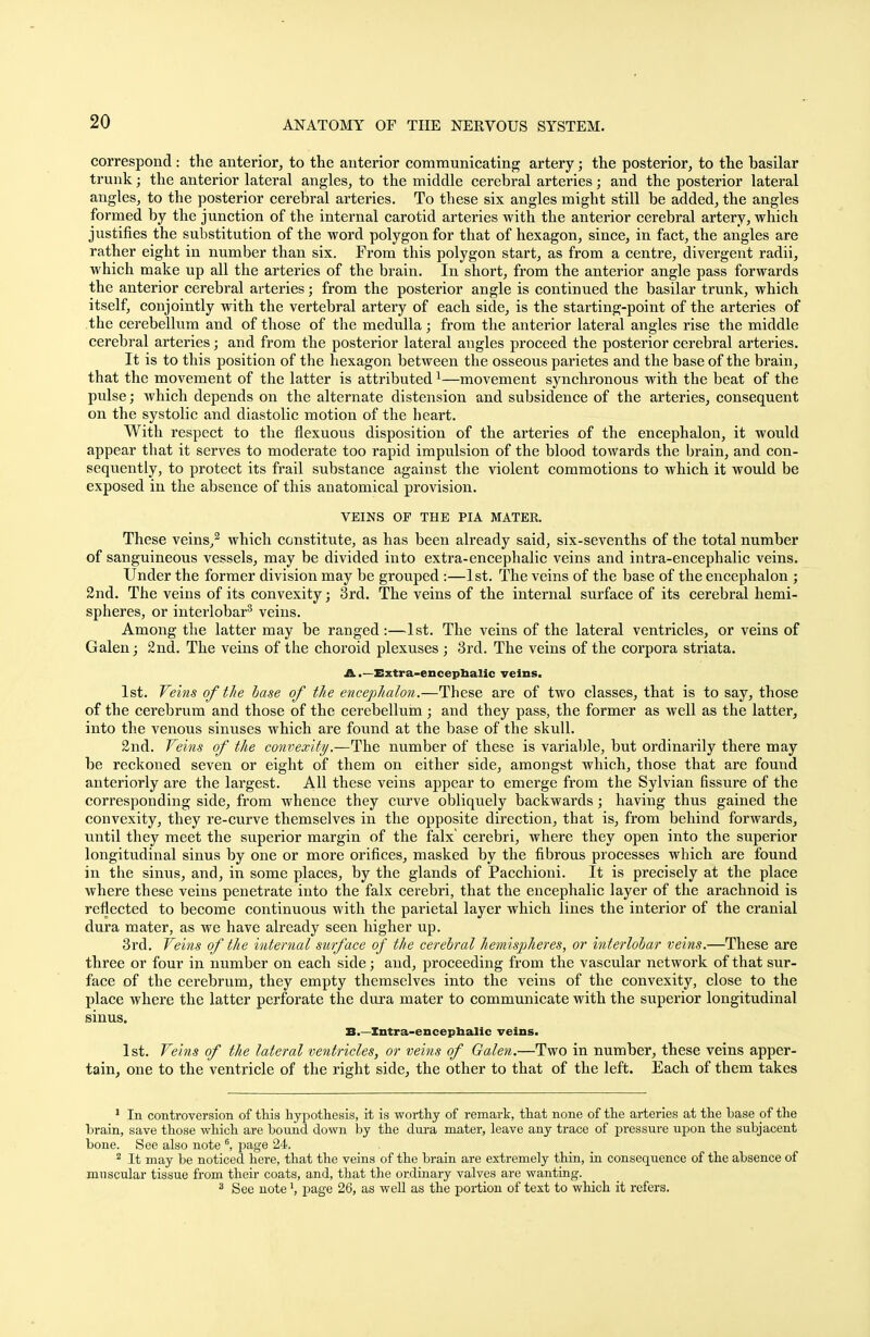 correspond: the anterior, to the anterior communicating artery; the posterior, to the basilar trunk; the anterior lateral angles, to the middle cerebral arteries; and the posterior lateral angles, to the posterior cerebral arteries. To these six angles might still be added, the angles formed by the junction of the internal carotid arteries with the anterior cerebral artery, which justifies the substitution of the word polygon for that of hexagon, since, in fact, the angles are rather eight in number than six. From this polygon start, as from a centre, divergent radii, which make up all the arteries of the brain. In short, from the anterior angle pass forwards the anterior cerebral arteries; from the posterior angle is continued the basilar trunk, which itself, conjointly with the vertebral artery of each side, is the starting-point of the arteries of the cerebellum and of those of the medulla; from the anterior lateral angles rise the middle cerebral arteries; and from the posterior lateral angles proceed the posterior cerebral arteries. It is to this position of the hexagon between the osseous parietes and the base of the brain, that the movement of the latter is attributed1—movement synchronous with the beat of the pulse; which depends on the alternate distension and subsidence of the arteries, consequent on the systolic and diastolic motion of the heart. With respect to the fiexuous disposition of the arteries of the encephalon, it would appear that it serves to moderate too rapid impulsion of the blood towards the brain, and con- sequently, to protect its frail substance against the violent commotions to which it would be exposed in the absence of this anatomical provision. VEINS OF THE PIA MATER. These veins,2 which constitute, as has been already said, six-sevenths of the total number of sanguineous vessels, may be divided into extra-encephalic veins and intra-encephalic veins. Under the former division may be grouped :—1st. The veins of the base of the encephalon ; 2nd. The veins of its convexity; 3rd. The veins of the internal surface of its cerebral hemi- spheres, or interlobar3 veins. Among the latter may be ranged :—1st. The veins of the lateral ventricles, or veins of Galen; 2nd. The veins of the choroid plexuses; 3rd. The veins of the corpora striata. A .—Extra-encephalic veins. 1st. Veins of the base of the encephalon.—These are of two classes, that is to say, those of the cerebrum and those of the cerebellum ; and they pass, the former as well as the latter, into the venous sinuses which are found at the base of the skull. 2nd. Veins of the convexity.—The number of these is variable, but ordinarily there may be reckoned seven or eight of them on either side, amongst which, those that are found anteriorly are the largest. All these veins appear to emerge from the Sylvian fissure of the corresponding side, from whence they curve obliquely backwards; having thus gained the convexity, they re-curve themselves in the opposite direction, that is, from behind forwards, until they meet the superior margin of the falx' cerebri, where they open into the superior longitudinal sinus by one or more orifices, masked by the fibrous processes which are found in the sinus, and, in some places, by the glands of Pacchioni. It is precisely at the place where these veins penetrate into the falx cerebri, that the encephalic layer of the arachnoid is reflected to become continuous with the parietal layer which lines the interior of the cranial dura mater, as we have already seen higher up. 3rd. Veins of the internal surface of the cerebral hemispheres, or interlobar veins.—These are three or four in number on each side; and, proceeding from the vascular network of that sur- face of the cerebrum, they empty themselves into the veins of the convexity, close to the place where the latter perforate the dura mater to communicate with the superior longitudinal sinus. B.—Xntra-encephalic veins. 1st. Veins of the lateral ventricles, or veins of Galen.—Two in number, these veins apper- tain, one to the ventricle of the right side, the other to that of the left. Each of them takes 1 In controversion of this hypothesis, it is worthy of remark, that none of the arteries at the base of the brain, save those which are bound down by the dura mater, leave any trace of pressure upon the subjacent bone. See also note 6, page 24. 2 It may be noticed here, that the veins of the brain are extremely thin, in consequence of the absence of muscular tissue from their coats, and, that the ordinary valves are wanting. 3 See notepage 26, as well as the portion of text to which it refers.