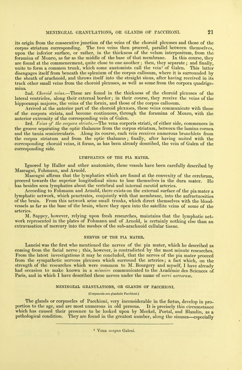its origin from the consecutive junction of the veins of the choroid plexuses and those of the corpus striatum corresponding. The two veins then proceed, parallel between themselves, upon the inferior surface, or rather, in the thickness of the velum interpositum, from the foramina of Monro, as far as the middle of the base of that membrane. In this course, they are found at the commencement, quite close to one another ; then, they separate; and finally, unite to form a common trunk, which some anatomists call the vein1 of Galen. This latter disengages itself from beneath the splenium of the corpus callosum, where it is surrounded by the sheath of arachnoid, and throws itself into the straight sinus, after having received in its track other small veins from the choroid plexuses, as well as some from the corpora quadrige- mina. 2nd. Choroid veins.—These are found in the thickness of the choroid plexuses of the lateral ventricles, along their external border; in their course, they receive the veins of the hippocampi majores, the veins of the fornix, and those of the corpus callosum. Arrived at the anterior part of the choroid plexuses, these veins communicate with those of the corpora striata, and become continuous, through the foramina of Monro, with the anterior extremity of the corresponding vein of Galen. 3rd. Veins of the corpora striata.—The vena corporis striati, of either side, commences in the groove separating the optic thalamus from the corpus striatum, between the lamina cornea and the taenia semicircularis. Along its course, each vein receives numerous branchlets from the corpus striatum and from the optic thalamus; finally, after having united with the corresponding choroid veins, it forms, as has been already described, the vein of Galen of the corresponding side. LYMPHATICS OF THE PIA MATER. Ignored by Haller and other anatomists, these vessels have been carefully described by Mascagni, Fohmann, and Arnold. Mascagni affirms that the lymphatics which are found at the convexity of the cerebrum, proceed towards the superior longitudinal sinus to lose themselves in the dura mater. He has besides seen lymphatics about the vertebral and internal carotid arteries. According to Fohmann and Arnold, there exists on the external surface of the pia mater a lymphatic network, which penetrates, conjointly with that membrane, into the anfractuosities of the brain. From this network arise small trunks, which direct themselves with the blood- vessels as far as the base of the brain, where they open into the satellite veins of some of the arteries. M. Sappey, however, relying upon fresh researches, maintains that the lymphatic net- work represented in the plates of Fohmann and of Arnold, is certainly nothing else than an extravasation of mercury into the meshes of the sub-arachnoid cellular tissue. NERVES OF THE PIA MATER. Lancisi was the first who mentioned the nerves of the pia mater, which he described as coming from the facial nerve; this, however, is contradicted by the most minute researches. From the latest investigations it may be concluded, that the nerves of the pia mater proceed from the sympathetic nervous plexuses which surround the arteries; a fact which, on the strength of the researches which were common to M. Bourgery and myself, I have already had occasion to make known in a memoire communicated to the Academie des Sciences of Paris, and in which I have described these nerves under the name of nervi nervorum. MENINGEAL GRANULATIONS, OR GLANDS OF PACCHIONI. (Corpusoula seu glandula? Paechioni.) The glands or corpuscles of Paechioni, very inconsiderable in the foetus, develop in pro- portion to the age, and are most numerous in old persons. It is precisely this circumstance which has caused their presence to be looked upon by Meckel, Portal, and Blandin, as a pathological condition. They are found in the greatest number, along the sinuses—especially 1 Vena magna Galeni.