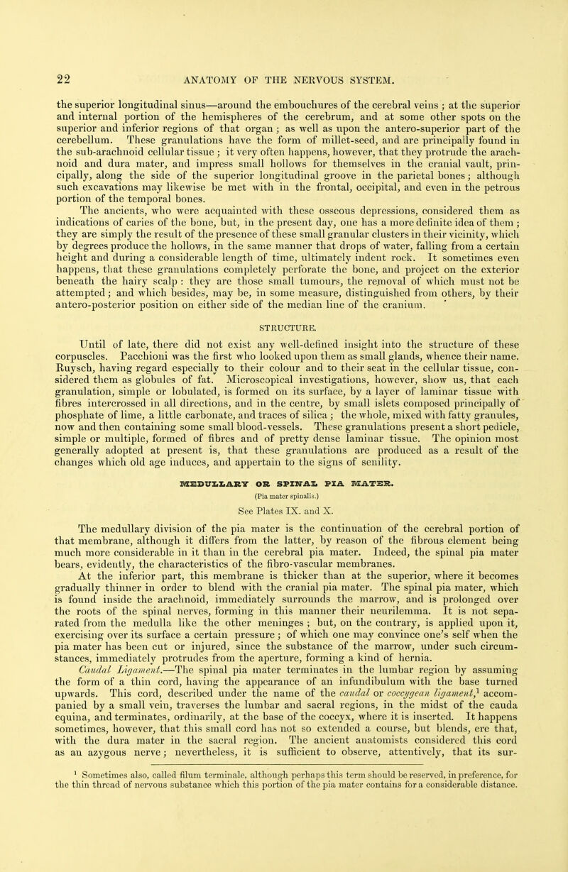 the superior longitudinal sinus—around the embouchures of the cerebral veins ; at the superior and internal portion of the hemispheres of the cerebrum, and at some other spots on the superior and inferior regions of that organ; as well as upon the antero-superior part of the cerebellum. These granulations have the form of millet-seed, and are principally found in the sub-arachnoid cellular tissue ; it very often happens, however, that they protrude the arach- noid and dura mater, and impress small hollows for themselves in the cranial vault, prin- cipally, along the side of the superior longitudinal groove in the parietal bones; although such excavations may likewise be met with in the frontal, occipital, and even in the petrous portion of the temporal bones. The ancients, who were acquainted with these osseous depressions, considered them as indications of caries of the bone, but, in the present day, one has a more definite idea of them ; they are simply the result of the presence of these small granular clusters in their vicinity, which by degrees produce the hollows, in the same manner that drops of water, falling from a certain height and during a considerable length of time, ultimately indent rock. It sometimes even happens, that these granulations completely perforate the bone, and project on the exterior beneath the hairy scalp : they are those small tumours, the removal of which must not be attempted; and which besides, may be, in some measure, distinguished from others, by their antero-posterior position on either side of the median line of the cranium. STRUCTURE. Until of late, there did not exist any -well-defined insight into the structure of these corpuscles. Pacchioni was the first who looked upon them as small glands, whence their name. Ruysch, having regard especially to their colour and to their seat in the cellular tissue, con- sidered them as globules of fat. Microscopical investigations, however, show us, that each granulation, simple or lobulated, is formed on its surface, by a layer of laminar tissue with fibres intercrossed in all directions, and in the centre, by small islets composed principally of phosphate of lime, a little carbonate, and traces of silica ; the whole, mixed with fatty granules, now and then containing some small blood-vessels. These granulations present a short pedicle, simple or multiple, formed of fibres and of pretty dense laminar tissue. The opinion most generally adopted at present is, that these granulations are produced as a result of the changes which old age induces, and appertain to the signs of senility. MEDULLARY OR SPIKTilX PIA XVEATER. (Pia mater spinalis.) See Plates IX. and X. The medullary division of the pia mater is the continuation of the cerebral portion of that membrane, although it differs from the latter, by reason of the fibrous element being much more considerable in it than in the cerebral pia mater. Indeed, the spinal pia mater bears, evidently, the characteristics of the fibro-vascular membranes. At the inferior part, this membrane is thicker than at the superior, where it becomes gradually thinner in order to blend with the cranial pia mater. The spinal pia mater, which is found inside the arachnoid, immediately surrounds the marrow, and is prolonged over the roots of the spinal nerves, forming in this manner their neurilemma. It is not sepa- rated from the medulla like the other meninges ; but, on the contrary, is applied upon it, exercising over its surface a certain pressure ; of which one may convince one's self when the pia mater has been cut or injured, since the substance of the marrow, under such circum- stances, immediately protrudes from the aperture, forming a kind of hernia. Caudal Ligament.—The spinal pia mater terminates in the lumbar region by assuming the form of a thin cord, having the appearance of an infundibulum with the base turned upwards. This cord, described under the name of the caudal or cocci/gean ligament} accom- panied by a small vein, traverses the lumbar and sacral regions, in the midst of the Cauda equina, and terminates, ordinarily, at the base of the coccyx, where it is inserted. It happens sometimes, however, that this small cord has not so extended a course, but blends, ere that, with the dura mater in the sacral region. The ancient anatomists considered this cord as an azygous nerve; nevertheless, it is sufficient to observe, attentively, that its sur- 1 Sometimes also, called filum terminale, although perhaps this term should be reserved, in preference, for the thin thread of nervous substance which this portion of the pia mater contains for a considerable distance.