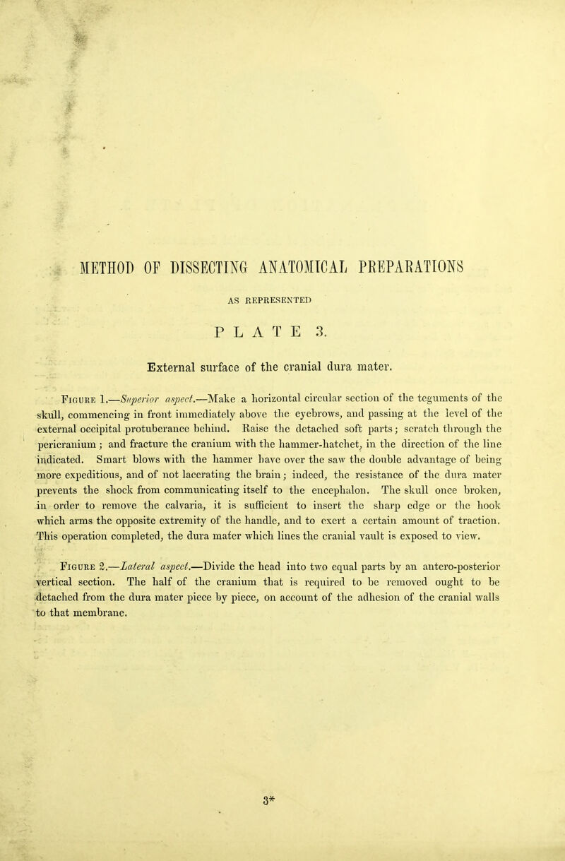 AS REPRESENTED PLATE 3. External surface of the cranial dura mater. Figure 1,—Superior aspect.—Make a horizontal circular section of the teguments of the skull, commencing in front immediately above the eyebrows, and passing at the level of the external occipital protuberance behind. liaise the detached soft parts; scratch through the pericranium ; and fracture the cranium with the hammer-hatchet, in the direction of the line indicated. Smart blows with the hammer bave over the saw the double advantage of being- more expeditious, and of not lacerating the brain; indeed, the resistance of the dura mater prevents the shock from communicating itself to the encephalon. The skull once broken, in order to remove the calvaria, it is sufficient to insert the sharp edge or the hook which arms the opposite extremity of the handle, and to exert a certain amount of traction. This operation completed, the dura mater which lines the cranial vault is exposed to view. Figure 2.—Lateral aspect.—Divide the head into two equal parts by an antero-posterior vertical section. The half of the cranium that is required to be removed ought to be detached from the dura mater piece by piece, on account of the adhesion of the cranial walls to that membrane. 3*