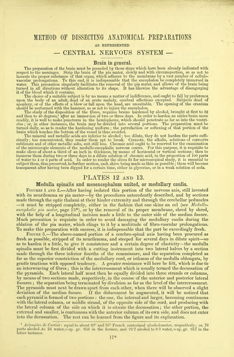 METHOD OF DISSECTING ANATOMICAL PEEPAEATIONS AS KEPRESENTED — CENTRAL NERVOUS SYSTEM — Brain in general. The preparation of the brain must be preceded by those steps which have been already indicated with respect to the meninges. Strip the brain of the pia mater, slowly and with circumspection, so as not to lacerate tbe proper substance of that organ, which adheres to the membrane by a vast number of cellulo- vascular prolongations. To this end, it is indispensable that the encephalon be completely immersed in water. This precaution singularly facilitates the removal of the pia mater, and allows of the brain being turned in all directions without alteration to its shape. It has likewise the advantage of disengorging it of the blood which it contains. The choice of a suitable subject is by no means a matter of indifference, and ought to fall by preference upon the body of an adult, dead of an acute malady, cerebral affections excepted. Subjects dead of apoplexy, or of the effects of a blow or fall upon the head, are unsuitable. The opening of the cranium should be performed with the hammer, so as not to injure the encephalon. The study of the disposition of the fibres, requires brains hardened by alcohol, brought at first to 32 and then to 40 degrees,1 after an immersion of two or three days. In order to harden an entire brain more readily, it is well to make punctures in the hemispheres, which should penetrate as far as into the ventri- cles ; or, in other instances, the brain may be divided into several portions. The preparation must be turned daily, so as to render the hardening uniform ; the putrefaction or softening of that portion of the brain which touches the bottom of the vessel is thus avoided. The mineral and metallic acids are inferior to alcohol; too dilute, they do not harden the parts suffi- ciently; too concentrated, they render them apt to break. Creasote, the alkalis, solutions of corrosive sublimate and of other metallic salts, suit still less. Chromic acid ought to be reserved for the examination of the microscopic elements of the medullo-encephalic nervous centre. For this purpose, it is requisite to make slices of about a third of an inch in thickness, by means of horizontal or vertical sections; then to immerse them during two or three days in a dilute solution of chromic acid, in the proportion of 100 part3 of water to 4 or 5 parts of acid. In order to render the slices fit for microscopical study, it is essential to subject them, thus preserved, to further section, each shive being made as thin as possible; these will become transparent after having been dipped for a certain time, either in glycerine, or in a weak solution of soda. PLATES 12 and 13. Medulla spinalis and mesencephalon united, or medullary caulis. Figures 1 and 2.—After having isolated this portion of the nervous axis, still invested with its neurilemma or pia mater—by the procedures antecedently described, and by sections made through the optic thalami at their hinder extremity and through the cerebellar peduncles —it must be stripped completely, either in the fashion that one skins an eel (see Medullo- encephalic pia mater, page 13*), or by the removal of its proper membrane, shred by shred, with the help of a longitudinal incision made a little to the outer side of the median fissure. Much precaution is requisite in order to avoid damaging the medullary caulis during the ablation of the pia mater, which clings to it by a multitude of fibro-vascular prolongations. To make this preparation with success, it is indispensable that the part be exceedingly fresh. Figure 3.—The above-named portion of a cerebro-spinal axis having been procured as fresh as possible, stripped of its neurilemma, and steeped for several days in dilute spirits—so as to harden it a little, to give it consistence and a certain degree of elasticity—the medulla spinalis must be first divided with a cutting instrument into two lateral halves by a section made through the three inferior fourths of the commissure, and the separation completed as far as the superior constriction of the medullary cord, or isthmus of the medulla oblongata, by gentle tractions with opposed tendency. A greater resistance will here be felt, which is due to an interweaving of fibres; this is the intercrossment which is usually termed the decussation of the pyramids. Each lateral half must then be equally divided into three strands or columns, by means of two sections made, respectively, in the course of the anterior and posterior lateral fissures ; the separation being terminated by divulsion as far as the level of the intercrossment. The pyramids must next be drawn apart from each other, when there will be observed a slight deviation of the median fissure. If the diducement be augmented, it will be noticed that each pyramid is formed of two portions : the one, the internal and larger, becoming continuous with the lateral column, or middle strand, of the opposite side of the cord, and producing with the lateral column of the side on which it is situate the decussation; the other portion, the external and smaller, is continuous with the anterior column of its own side, and does not enter into the decussation. The rest can be learned from the figure and its explanation. 1 Areometre de Cartier: equal to about 83° and 95° French centesimal alcoholometer, respectively; or, 76 parts alcohol .to 24 water, = sp. gr. '856 in the former, and 91 7 alcohol to 8'3 water, = sp. gr. 817 in the latter instance. 17*