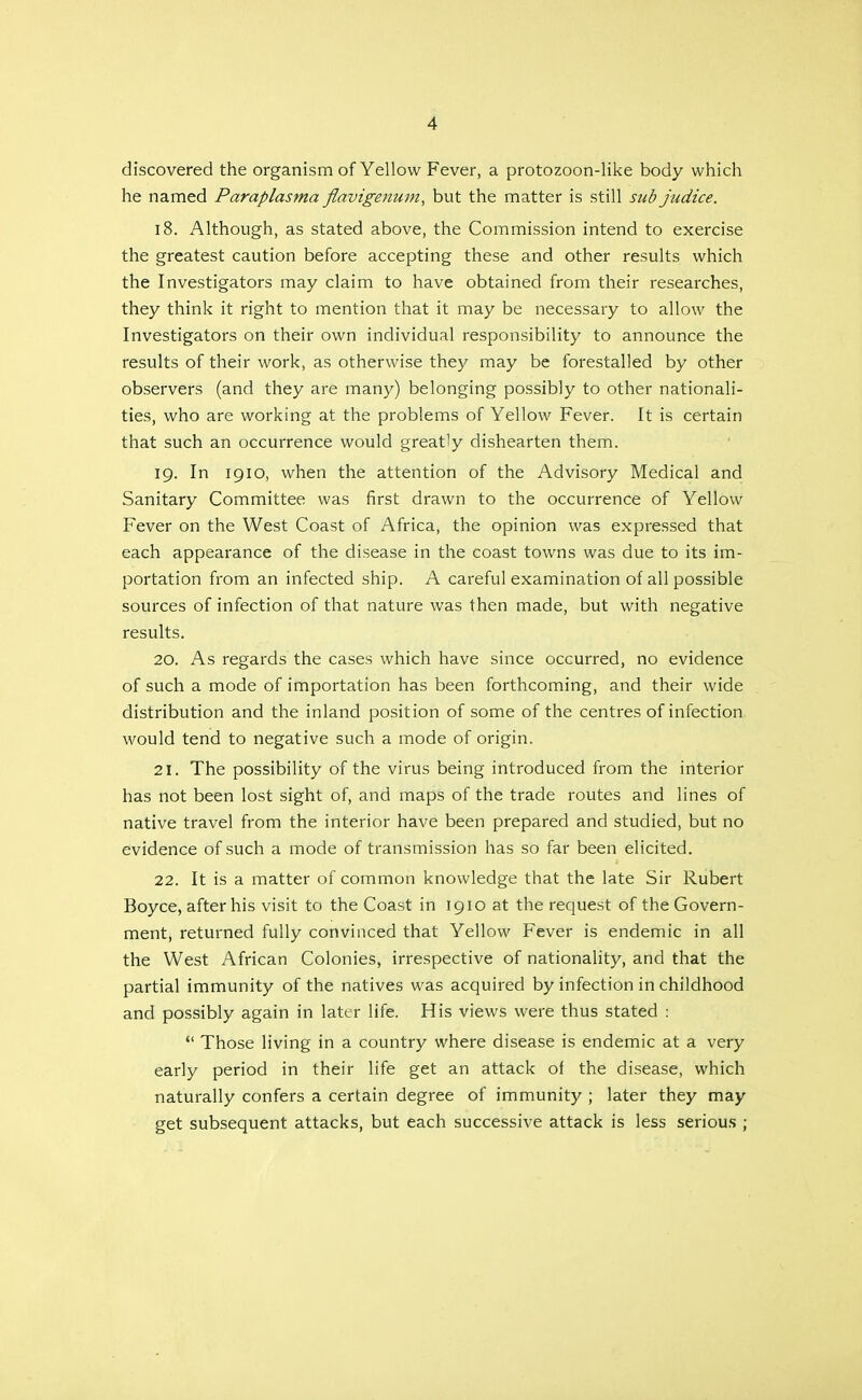 discovered the organism of Yellow Fever, a protozoon-like body which he named Paraplasma fiavigenum, but the matter is still sub judice, 18. Although, as stated above, the Commission intend to exercise the greatest caution before accepting these and other results which the Investigators may claim to have obtained from their researches, they think it right to mention that it may be necessary to allow the Investigators on their own individual responsibility to announce the results of their work, as otherwise they may be forestalled by other observers (and they are many) belonging possibly to other nationali- ties, who are working at the problems of Yellow Fever. It is certain that such an occurrence would greatly dishearten them. 19. In 1910, when the attention of the Advisory Medical and Sanitary Committee was first drawn to the occurrence of Yellow Fever on the West Coast of Africa, the opinion was expressed that each appearance of the disease in the coast towns was due to its im- portation from an infected ship. A careful examination of all possible sources of infection of that nature was then made, but with negative results. 20. As regards the cases which have since occurred, no evidence of such a mode of importation has been forthcoming, and their wide distribution and the inland position of some of the centres of infection would tend to negative such a mode of origin. 21. The possibility of the virus being introduced from the interior has not been lost sight of, and maps of the trade routes and lines of native travel from the interior have been prepared and studied, but no evidence of such a mode of transmission has so far been elicited. 22. It is a matter of common knowledge that the late Sir Rubert Boyce, after his visit to the Coast in 1910 at the request of the Govern- ment, returned fully convinced that Yellow Fever is endemic in all the West African Colonies, irrespective of nationality, and that the partial immunity of the natives was acquired by infection in childhood and possibly again in later life. His views were thus stated : Those living in a country where disease is endemic at a very early period in their life get an attack of the disease, which naturally confers a certain degree of immunity ; later they may get subsequent attacks, but each successive attack is less seriou.s ;