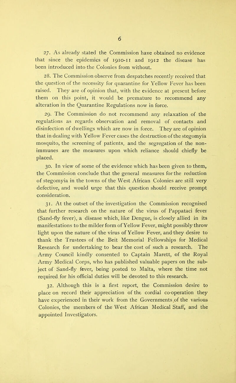 27- As already stated the Commission have obtained no evidence that since the epidemics of 1910-11 and 1912 the disease has been introduced into the Colonies from without. 28. The Commission observe from despatches recently received that the question of the necessity for quarantine for Yellow Fever has been raised. They are of opinion that, with the evidence at present before them on this point, it would be premature to recommend any alteration in the Quarantine Regulations now in force. 29. The Commission do not recommend any relaxation of the regulations as regards observation and removal of contacts and disinfection of dwellings which are now in force. They are of opinion that in dealing with Yellow Fever cases the destruction of the stegomyia mosquito, the screening of patients, and the segregation of the non- immunes are the measures upon which reliance should chiefly be placed. 30. In view of some of the evidence which has been given to them, the Commission conclude that the general measures for the reduction of stegomyia in the towns of the West African Colonies are still very defective, and would urge that this question should receive prompt consideration. 31. At the outset of the investigation the Commission recognised that further research on the nature of the virus of Pappataci fever (Sand-fly fever), a disease which, like Dengue, is closely allied in its manifestations to the milder form of Yellow Fever, might possibly throw light upon the nature of the virus of Yellow Fever, and they desire to thank the Trustees of the Beit Memorial Fellowships for Medical Research for undertaking to bear the cost of such a research. The Army Council kindly consented to Captain Marett, of the Royal Army Medical Corps, who has published valuable papers on the sub- ject of Sand-fly fever, being posted to Malta, where the time not required for his official duties will be devoted to this research. 32. Although this is a first report, the Commission desire to place on record their appreciation of the cordial co-operation they have experienced in their work from the Governments of the various Colonies, the members of the West African Medical Staff, and the appointed Investigators.