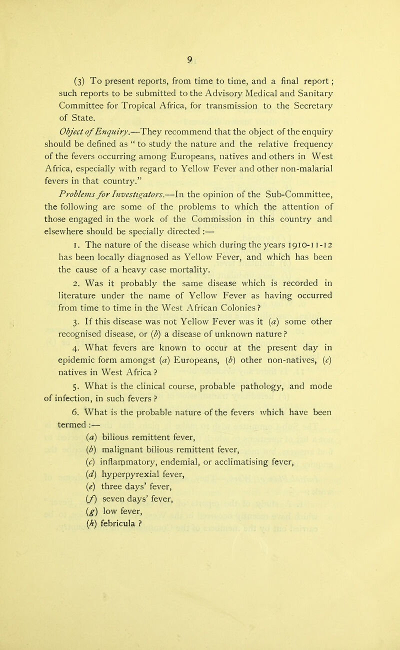 (3) To present reports, from time to time, and a final report; such reports to be submitted to the Advisory Medical and Sanitary- Committee for Tropical Africa, for transmission to the Secretary of State. Object of Enquiry.—They recommend that the object of the enquiry should be defined as  to study the nature and the relative frequency of the fevers occurring among Europeans, natives and others in West Africa, especially with regard to Yellow Fever and other non-malarial fevers in that country. Problems for Investigators.—In the opinion of the Sub-Committee, the following are some of the problems to which the attention of those engaged in the work of the Commission in this country and elsewhere should be specially directed :— 1. The nature of the disease which during the years 1910-11-12 has been locally diagnosed as Yellow Fever, and which has been the cause of a heavy case mortality. 2. Was it probably the same disease which is recorded in literature under the name of Yellow Fever as having occurred from time to time in the West African Colonies ? 3. If this disease was not Yellow Fever was it {a) some other recognised disease, or {b) a disease of unknown nature ? 4. What fevers are known to occur at the present day in epidemic form amongst {a) Europeans, [h) other non-natives, [c) natives in West Africa ? 5. What is the clinical course, probable pathology, and mode of infection, in such fevers ? 6. What is the probable nature of the fevers which have been termed :— (a) bilious remittent fever, ip) malignant bilious remittent fever, [c] inflarpmatory, endemial, or acclimatising fever, {d) hyperpyrexial fever, {i) three days' fever, [f) seven days' fever, {g) low fever, {h) febricula ?