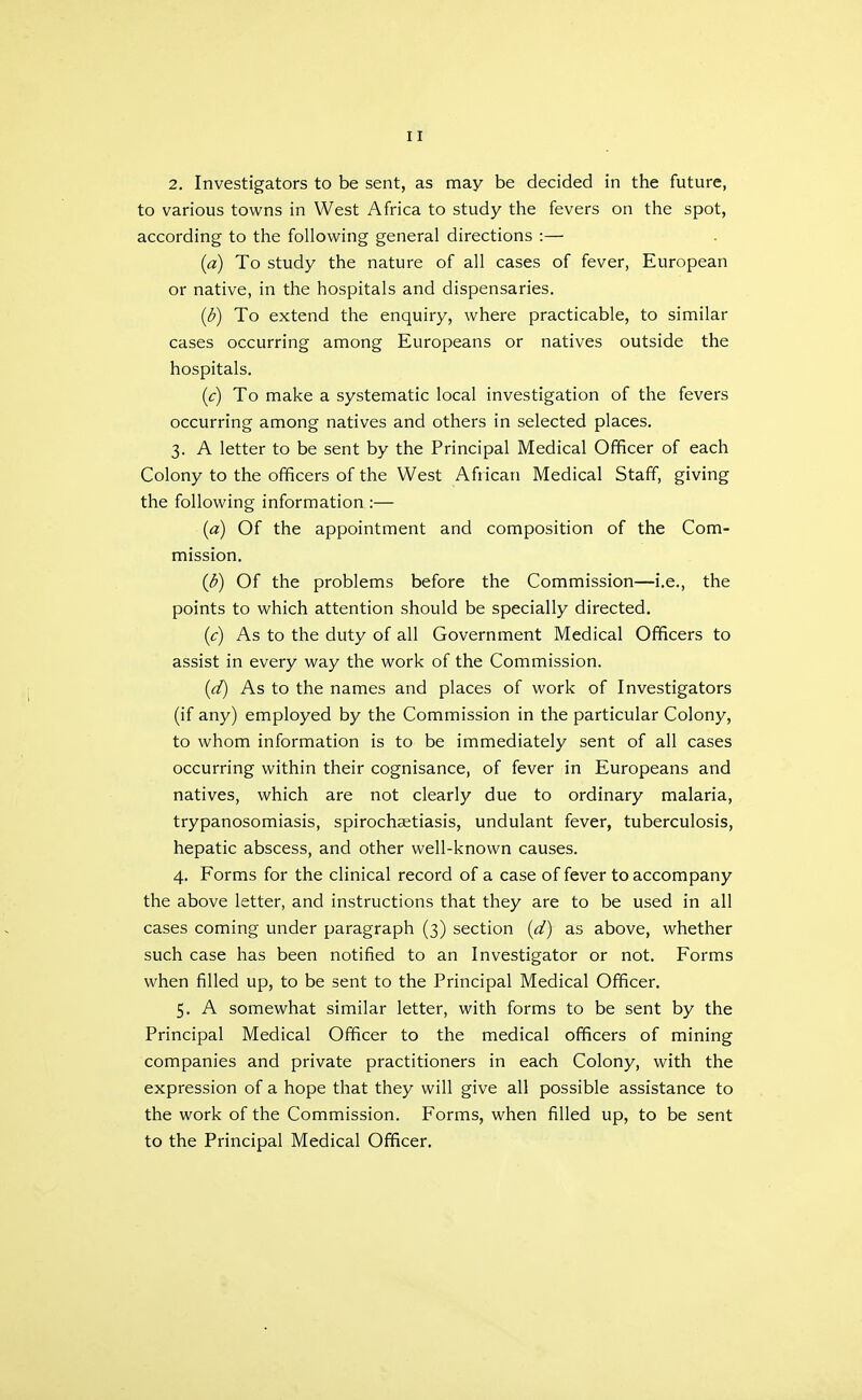2. Investigators to be sent, as may be decided in the future, to various towns in West Africa to study the fevers on the spot, according to the following general directions :— (a) To study the nature of all cases of fever, European or native, in the hospitals and dispensaries. (d) To extend the enquiry, where practicable, to similar cases occurring among Europeans or natives outside the hospitals, (c) To make a systematic local investigation of the fevers occurring among natives and others in selected places. 3. A letter to be sent by the Principal Medical Officer of each Colony to the officers of the West African Medical Staff, giving the following information :— (a) Of the appointment and composition of the Com- mission. (3) Of the problems before the Commission—i.e., the points to which attention should be specially directed. (c) As to the duty of all Government Medical Officers to assist in every way the work of the Commission. (d) As to the names and places of work of Investigators (if any) employed by the Commission in the particular Colony, to whom information is to be immediately sent of all cases occurring within their cognisance, of fever in Europeans and natives, which are not clearly due to ordinary malaria, trypanosomiasis, spirochsetiasis, undulant fever, tuberculosis, hepatic abscess, and other well-known causes. 4. Forms for the clinical record of a case of fever to accompany the above letter, and instructions that they are to be used in all cases coming under paragraph (3) section {d) as above, whether such case has been notified to an Investigator or not. Forms when filled up, to be sent to the Principal Medical Officer, 5. A somewhat similar letter, with forms to be sent by the Principal Medical Officer to the medical officers of mining companies and private practitioners in each Colony, with the expression of a hope that they will give all possible assistance to the work of the Commission. Forms, when filled up, to be sent to the Principal Medical Officer,