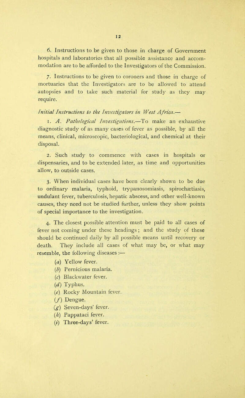 6. Instructions to be given to those in charge of Government hospitals and laboratories that all possible assistance and accom- modation are to be afforded to the Investigators of the Commission. 7. Instructions to be given to coroners and those in charge of mortuaries that the Investigators are to be allowed to attend autopsies and to take such material for study as they may require. Initial Instructions to the Investigators in West Africa.— 1. A. PatJiological Investigations.—To make an exhaustive diagnostic study of as many cases of fever as possible, by all the means, clinical, microscopic, bacteriological, and chemical at their disposal. 2. Such study to commence with cases in hospitals or dispensaries, and to be extended later, as time and opportunities allow, to outside cases. 3. When individual cases have been clearly shown to be due to ordinary malaria, typhoid, trypanosomiasis, spirochaetiasis, undulant fever, tuberculosis, hepatic abscess, and other well-known causes, they need not be studied further, unless they show points of special importance to the investigation. 4. The closest possible attention must be paid to all cases of fever not coming under these headings ; and the study of these should be continued daily by all possible means until recovery or death. They include all cases of what may be, or what may resemble, the following diseases :— (a) Yellow fever. ib) Pernicious malaria. (c) Blackwater fever. {d) Typhus. {e) Rocky Mountain fever. (/) Dengue. {£) Seven-days' fever. {h) Pappataci fever. {i) Three-days' fever.