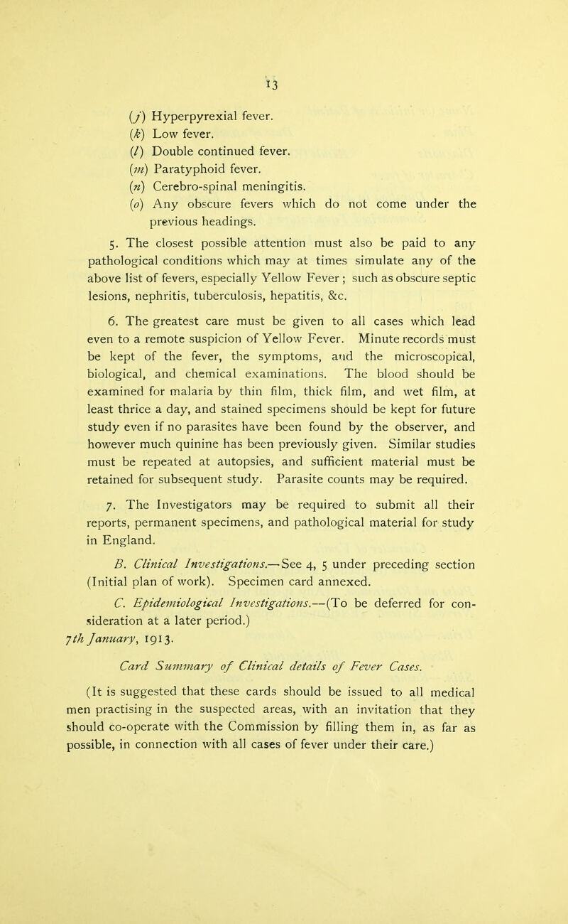 (y) Hyperpyrexia! fever. (k) Low fever. (/) Double continued fever. Paratyphoid fever. (n) Cerebro-spinal meningitis. (o) Any obscure fevers which do not come under the previous headings. 5. The closest possible attention must also be paid to any pathological conditions which may at times simulate any of the above list of fevers, especially Yellow Fever ; such as obscure septic lesions, nephritis, tuberculosis, hepatitis, &c. 6. The greatest care must be given to all cases which lead even to a remote suspicion of Yellow Fever. Minute records must be kept of the fever, the symptoms, and the microscopical, biological, and chemical examinations. The blood should be examined for malaria by thin film, thick film, and wet film, at least thrice a day, and stained specimens should be kept for future study even if no parasites have been found by the observer, and however much quinine has been previously given. Similar studies must be repeated at autopsies, and sufficient material must be retained for subsequent study. Parasite counts may be required. 7. The Investigators may be required to submit all their reports, permanent specimens, and pathological material for study in England. B. Clinical Investigatio7ts.— See 4, 5 under preceding section (Initial plan of work). Specimen card annexed. C. Epidemiological Investigations.—(To be deferred for con- sideration at a later period.) Jth January, 1913. Card Summary of Clinical details of Fever Cases. (It is suggested that these cards should be issued to all medical men practising in the suspected areas, with an invitation that they should co-operate with the Commission by filling them in, as far as possible, in connection with all cases of fever under their care.)