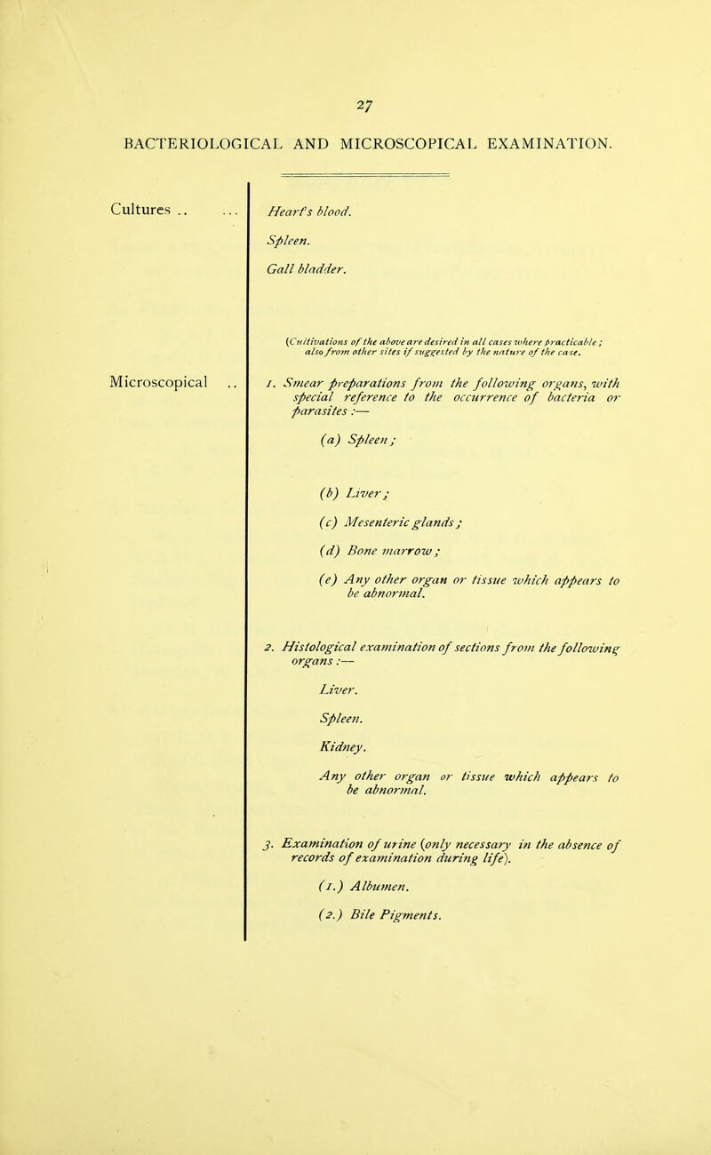 BACTERIOLOGICAL AND MICROSCOPICAL EXAMINATION. Cultures Hearfs blood. Spleen. Gall bladder. {Cit liivations of the above are desired in all cases where practicable ; also from other sites i/ suggested by the nature of the case. Microscopical Smear preparations from Ike follmving organs, with special reference to the occurrence of bacteria or parasites :~ (a) Spleen; (b) Liver J (c) Mesenteric glands ; (d) Bone mat-row; (e) Any other organ or tissue which appears to be abnormal. 2. Histological examination of sections from the following organs :— Liver. Spleen. Kidney. Any other organ or tissue which appears to be abnormal. J. Examination of urine (only necessary in the absence of records of examination during life). (I.) Albumen. (2.) Bile Pigments.