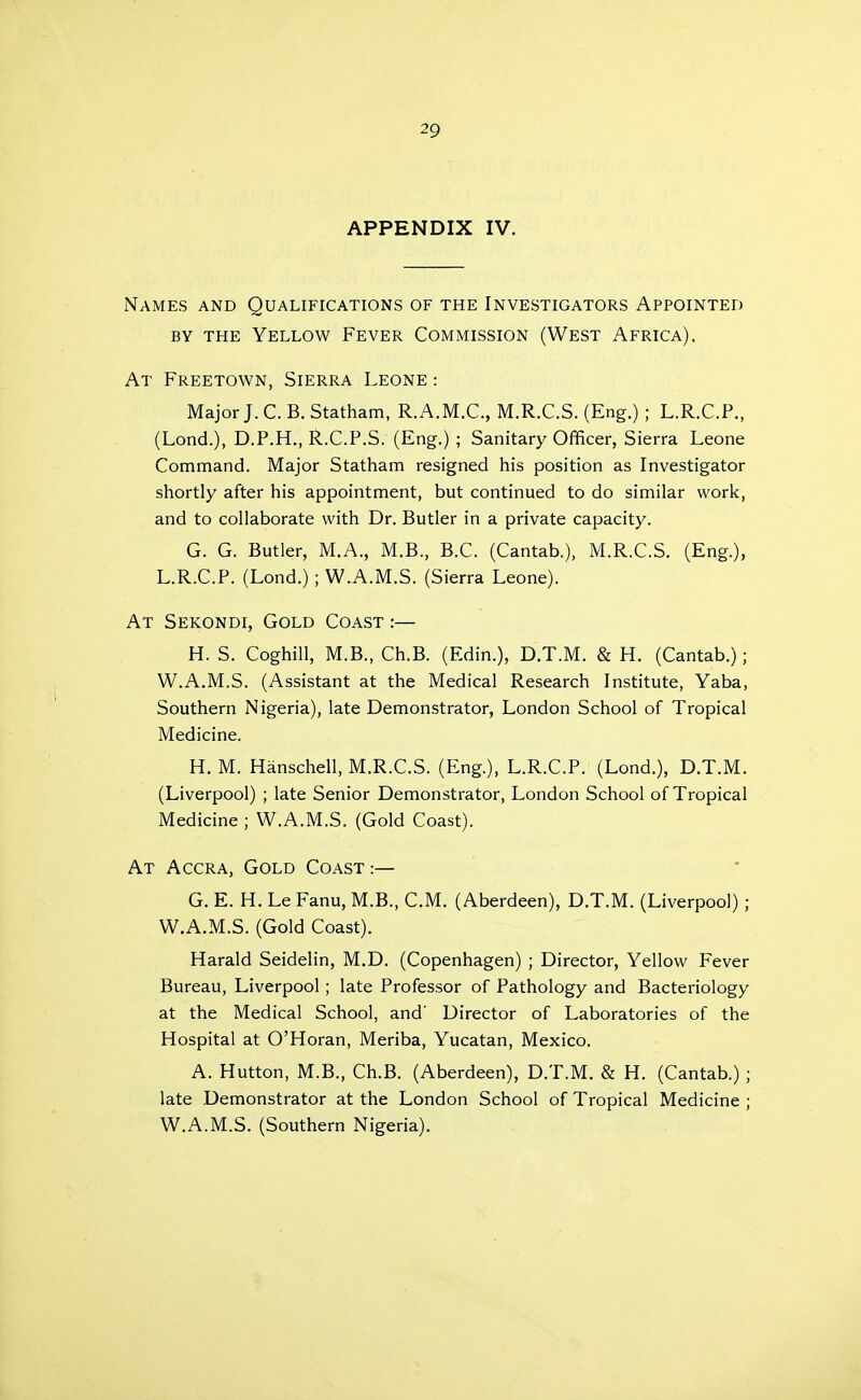 APPENDIX IV. Names and Qualifications of the Investigators Appointed BY THE Yellow Fever Commission (West Africa). At Freetown, Sierra Leone : MajorJ.C.B.Statham, R.A.M.C., M.R.C.S. (Eng.) ; L.R.C.P., (Lond.), D.P.H., R.C.P.S. (Eng.) ; Sanitary Officer, Sierra Leone Command. Major Statham resigned his position as Investigator shortly after his appointment, but continued to do similar work, and to collaborate with Dr. Butler in a private capacity. G. G. Butler, M.A., M.B., B.C. (Cantab.), M.R.C.S, (Eng.), L.R.C.P. (Lond.) ; W.A.M.S. (Sierra Leone). At Sekondi, Gold Coast :— H. S. Coghill, M.B., Ch.B. (Edin.), D.T.M. & H. (Cantab.); W.A.M.S. (Assistant at the Medical Research Institute, Yaba, Southern Nigeria), late Demonstrator, London School of Tropical Medicine. H. M. Hanschell, M.R.C.S. (Eng.), L.R.C.P. (Lond.), D.T.M. (Liverpool) ; late Senior Demonstrator, London School of Tropical Medicine ; W.A.M.S. (Gold Coast). At Accra, Gold Coast :— G. E. H. Le Fanu, M.B., CM. (Aberdeen), D.T.M. (Liverpool) ; W.A.M.S. (Gold Coast). Harald Seidelin, M.D. (Copenhagen) ; Director, Yellow Fever Bureau, Liverpool; late Professor of Pathology and Bacteriology at the Medical School, and' Director of Laboratories of the Hospital at O'Horan, Meriba, Yucatan, Mexico. A. Hutton, M.B., Ch.B. (Aberdeen), D.T.M. & H. (Cantab.) ; late Demonstrator at the London School of Tropical Medicine ; W.A.M.S. (Southern Nigeria).