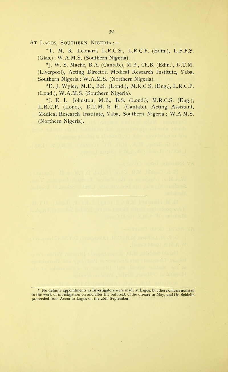 At Lagos, Southern Nigeria:— *T. M. R. Leonard, L.R.C.S., L.R.C.P. (Edin.), L.F.P.S. (Glas.); W.A.M.S. (Southern Nigeria). *J. W. S. Macfie, B.A. (Cantab.), M.B., Ch.B. (Edin.), D.T.M. (Liverpool), Acting Director, Medical Research Institute, Yaba, Southern Nigeria : W.A.M.S. (Northern Nigeria). *E. J. Wyler, M.D., B.S. (Lond.), M.R.C.S. (Eng.), L.R.C.P. (Lond.), W.A.M.S. (Southern Nigeria). *J. E. L. Johnston, M.B., B.S. (Lond.), M.R.C.S. (Eng.j, L.R.C.P. (Lond.), D.T.M. & H. (Cantab.), Acting Assistant, Medical Research Institute, Yaba, Southern Nigeria ; W.A.M.S. (Northern Nigeria). * No definite appointments as Investigators were made at Lagos, but these officers assisted in the work of investigation on and after the outbreak of the disease in May, and Dr. Seidelin proceeded from Accra to Lagos on the 26th September.