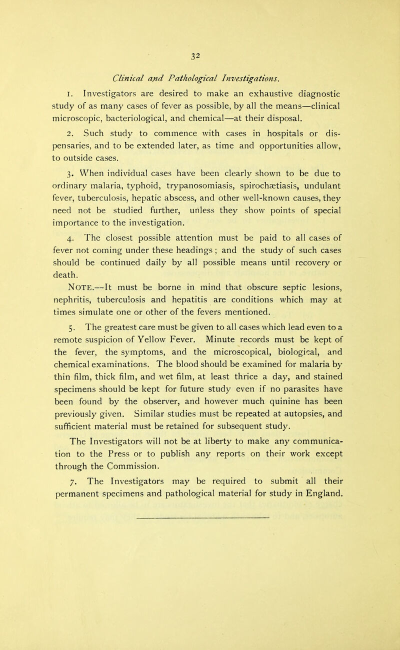 Clinical and Pathological Investigations. 1. Investigators are desired to make an exhaustive diagnostic study of as many cases of fever as possible, by all the means—clinical microscopic, bacteriological, and chemical—at their disposal. 2. Such study to commence with cases in hospitals or dis- pensaries, and to be extended later, as time and opportunities allow, to outside cases. 3. When individual cases have been clearly shown to be due to ordinary malaria, typhoid, trypanosomiasis, spirochaetiasis, undulant fever, tuberculosis, hepatic abscess, and other well-known causes, they need not be studied further, unless they show points of special importance to the investigation. 4. The closest possible attention must be paid to all cases of fever not coming under these headings ; and the study of such cases should be continued daily by all possible means until recovery or death. Note.—It must be borne in mind that obscure septic lesions, nephritis, tuberculosis and hepatitis are conditions which may at times simulate one or other of the fevers mentioned. 5. The greatest care must be given to all cases which lead even to a remote suspicion of Yellow Fever. Minute records must be kept of the fever, the symptoms, and the microscopical, biological, and chemical examinations. The blood should be examined for malaria by thin film, thick film, and wet film, at least thrice a day, and stained specimens should be kept for future study even if no parasites have been found by the observer, and however much quinine has been previously given. Similar studies must be repeated at autopsies, and sufficient material must be retained for subsequent study. The Investigators will not be at liberty to make any communica- tion to the Press or to publish any reports on their work except through the Commission. 7, The Investigators may be required to submit all their permanent specimens and pathological material for study in England.