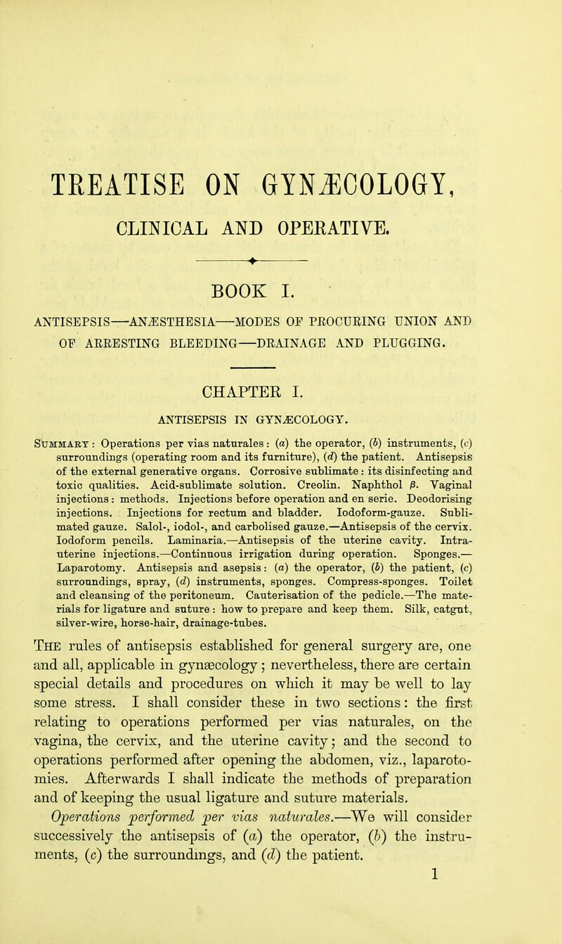 TREATISE ON GYNECOLOGY, CLINICAL AND OPEEATIVE. + BOOK I. ANTISEPSIS—ANESTHESIA—MODES OP PROCURING UNION AND OP ARRESTING BLEEDING—DRAINAGE AND PLUGGING. CHAPTER I. ANTISEPSIS IN GYNAECOLOGY. Summary : Operations per vias naturales : (a) the operator, (b) instruments, (c) surrounding-s (operating room and its furniture), (d) the patient. Antisepsis of the external generative organs. Corrosive sublimate : its disinfecting and toxic qualities. Acid-sublimate solution. Creolin. Naphthol p. Vaginal injections: methods. Injections before operation and en serie. Deodorising injections. Injections for rectum and bladder. Iodoform-gauze. Subli- mated gauze. Salol-, iodol-, and carbolised gauze.—Antisepsis of the cervix. Iodoform pencils. Laminaria.—Antisepsis of the uterine cavity. Intra- uterine injections.—Continuous irrigation during operation. Sponges.— Laparotomy. Antisepsis and asepsis: (a) the operator, (b) the patient, (c) surroundings, spray, (d) instruments, sponges. Compress-sponges. Toilet and cleansing of the peritoneum. Cauterisation of the pedicle.—The mate- rials for ligature and suture : how to prepare and keep them. Silk, catgut, silver-wire, horse-hair, drainage-tubes. The rules of antisepsis established for general surgery are, one and all, applicable in gynaecology ; nevertheless, there are certain special details and procedures on which it may be well to lay some stress. I shall consider these in two sections: the first relating to operations performed per vias naturales, on the vagina, the cervix, and the uterine cavity; and the second to operations performed after opening the abdomen, viz., laparoto- mies. Afterwards I shall indicate the methods of preparation and of keeping the usual ligature and suture materials. Operations performed per vias naturales.—We will consider- successively the antisepsis of (a) the operator, (b) the instru- ments, (c) the surroundings, and (d) the patient.