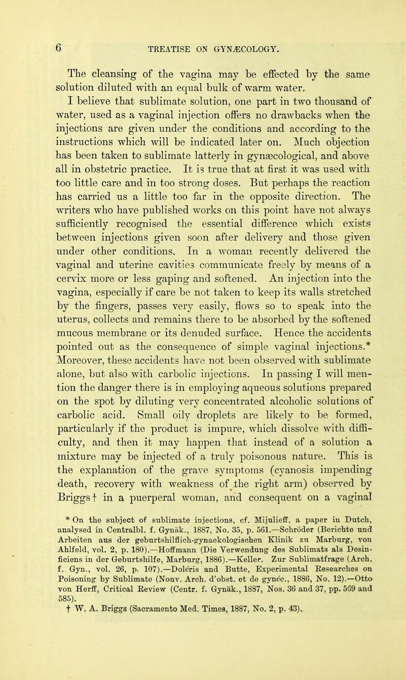 The cleansing of the vagina may be effected by the same solution diluted with an equal bulk of warm water. I believe that sublimate solution, one part in two thousand of water, used as a vaginal injection offers no drawbacks when the injections are given under the conditions and according to the instructions which will be indicated later on. Much objection has been taken to sublimate latterly in gynaecological, and above all in obstetric practice. It is true that at first it was used with too little care and in too strong doses. But perhaps the reaction has carried us a little too far in the opposite direction. The writers who have published works on this point have not always sufficiently recognised the essential difference which exists between injections given soon after delivery and those given under other conditions. In a woman recently delivered the vaginal and uterine cavities communicate freely by means of a cervix more or less gaping and softened. An injection into the vagina, especially if care be not taken to keep its walls stretched by the fingers, passes very easily, flows so to speak into the uterus, collects and remains there to be absorbed by the softened mucous membrane or its denuded surface. Hence the accidents pointed out as the consequence of simple vaginal injections.* Moreover, these accidents have not been observed with sublimate alone, but also with carbolic injections. In passing I will men- tion the danger there is in employing aqueous solutions prepared on the spot by diluting very concentrated alcoholic solutions of carbolic acid. Small oily droplets are likely to be formed, particularly if the product is impure, which dissolve with diffi- culty, and then it may happen that instead of a solution a mixture may be injected of a truly poisonous nature. This is the explanation of the grave symptoms (cyanosis impending death, recovery with weakness of the right arm) observed by Briggsf in a puerperal woman, and consequent on a vaginal * On the subject of sublimate injections, cf. Mijulieff, a paper in Dutch, analysed in Centralbl. f. Gynak., 1887, No. 35, p. 561.—Schroder (Berichte und Arbeiten aus der geburtshilflich-gynaekologischen Klinik zu Marburg, von Ahlfeld, vol. 2, p. 180).—Hoffmann (Die Verwendung des Sublimats als Desin- ficiens in der Geburtshilfe, Marburg, 1886).—Keller. Zur Sublimatfrage (Arch, f. Gyn., vol. 26, p. 107).—Doleris and Butte, Experimental Researches on Poisoning by Sublimate (Nouv. Arch, d'obst. et de gyne'c, 1886, No. 12).—Otto von Herff, Critical Review (Centr. f. Gyniik., 1887, Nos. 36 and 37, pp. 539 and 585). t W. A. Briggs (Sacramento Med. Times, 1887, No. 2, p. 43).